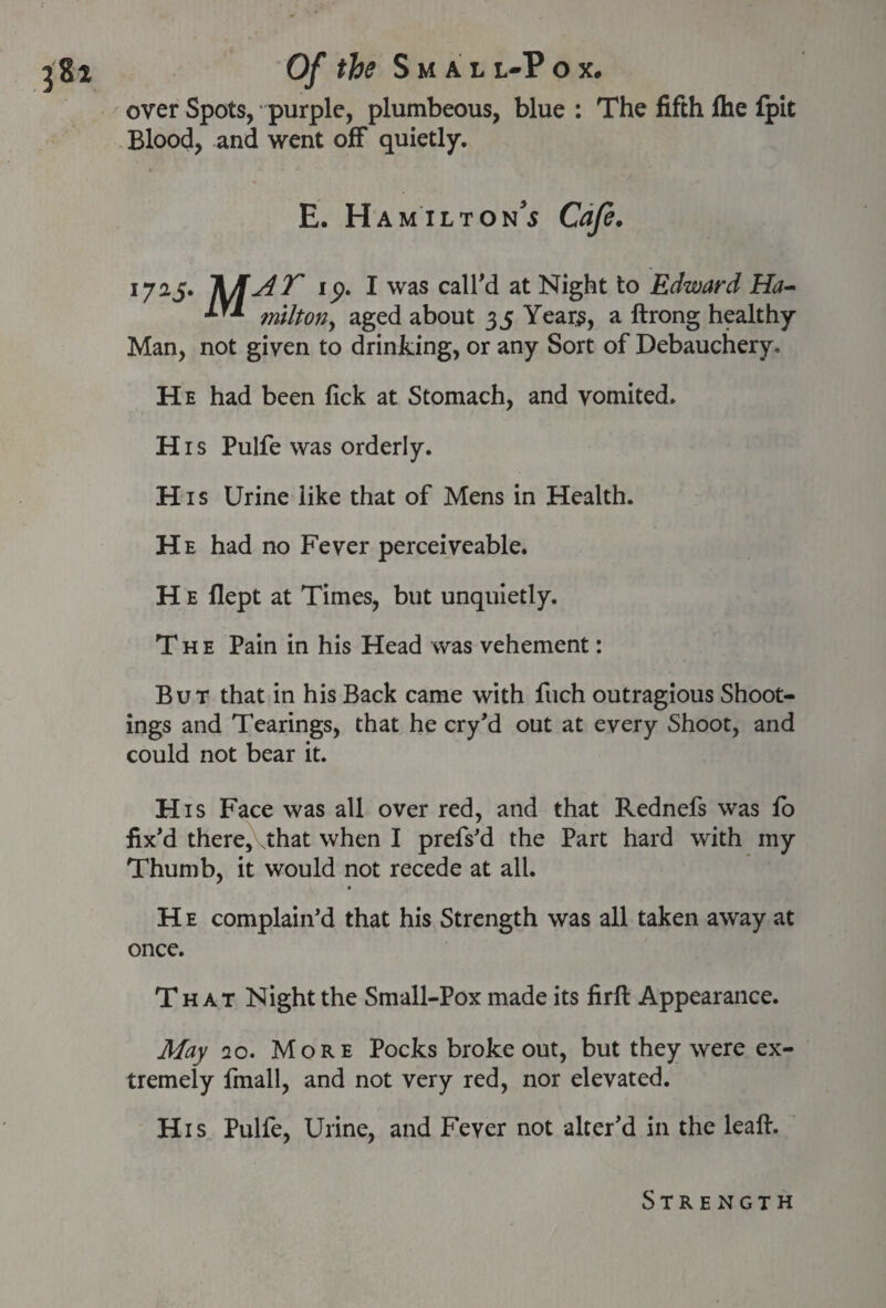 over Spots, purple, plumbeous, blue : The fifth fhe fpit Blood, and went off quietly. E. Hamilton’s Cafe, 1725. ip. I was call'd at Night to Edward Ha- milton, aged about 35 Years, a ftrong healthy Man, not given to drinking, or any Sort of Debauchery. He had been lick at Stomach, and vomited. His Pulfe was orderly. H1 s Urine like that of Mens in Health. He had no Fever perceiveable. H e flept at Times, but unquietly. The Pain in his Head was vehement: But that in his Back came with fiich outragious Shoot¬ ings and Tearings, that he cry’d out at every Shoot, and could not bear it. His Face was all over red, and that Rednefs was fo fix'd there, That when I prefs'd the Part hard with my Thumb, it would not recede at all. H e complain’d that his Strength was all taken away at once. That Night the Small-Pox made its firft Appearance. May 20. More Pocks broke out, but they were ex¬ tremely fmall, and not very red, nor elevated. His Pulfe, Urine, and Fever not alter’d in the leaft. Strength