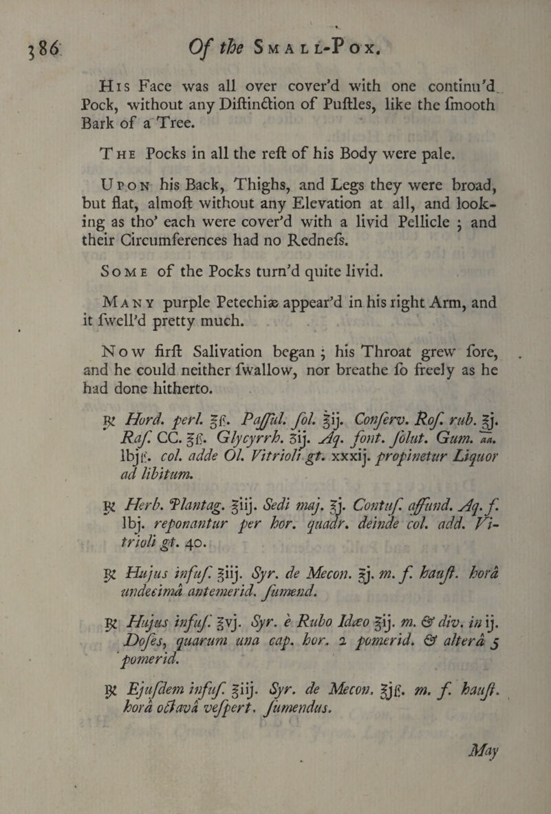 His Face was all over cover’d with one continu’d Pock, without any Diftin&ion of Puftles, like the fmooth Bark of a Tree. The Pocks in all the reft of his Body were pale. Upon his Back, Thighs, and Legs they were broad, but flat, almoft without any Elevation at all, and look¬ ing as tho’ each were cover’d with a livid Pellicle ; and their Circumferences had no Rednefs. Some of the Pocks turn’d quite livid. Many purple Petechias appear’d in his right Arm, and it fwell’d pretty much. Now firft Salivation began ; his Throat grew fore, and he could neither fwallow, nor breathe fo freely as he had done hitherto. Hurd. perl. gtf. Pajful. fol. gij. Conferv. Rof. rub. |j. Raf. CC. Glycyrrh. 3ij. Hq. font. Joint. Gum. 7a. lbj,:. col. adde 01. Vitriolj gt. xxxij. propimtur Liquor ad libitum. Herb, flantag. giij. Sedi may. gj. Contuf. affiind. Aq.f lbj. reponantur per hor. quadr. deinde col. add. Vi¬ triol! gt. 40. N Hujus infuf. giij. Syr. de Mecon. §j. m. undeeimd antemerid. fumend. 1% Hujus infujd gvj. Syr. e Rubo Idceo gij. m. & div. in ij. Dofes, quorum una cap. hor. 2 pomerid. & altera 5 ’ pomerid. I# Ejufdem infuf. giij. Syr. de Mecon. gj£. m. f. haujl. hoy a otlavci vefpert. Jumendus. f. haujl. hord May