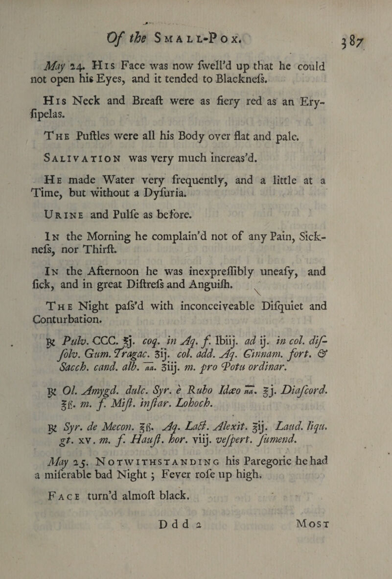 A&y 14. His Face was now (well'd up that he could not open his Eyes, and it tended to Blacknefs. His Neck and Breaft were as fiery red as an Ery- fipelas. The Puftles were all his Body over flat and pale. Salivation was very much increas'd. He made Water very frequently, and a little at a Time, but without a Dyfuria. Urine and Pulfe as before. In the Morning he complain’d not of any Pain, Sicfc- nefs, nor Thirft. In the Afternoon he was inexpreilibly uneafy, and fick, and in great Diftrefs and Anguilh. The Night pafs’d with inconceiveable Difquiet and Conturbation. Pulv. CCC. 3j. cop in -Ap f lbiij. ad ij. in col. dif- folv. Gum. T'ragac. 3ij. col. add. Aq. Cinnam. fort. & Sacch. cand. alb. aa. 3iij. m. pro Pot a or dinar. 01. Amygd. dale. Syr. e Rubo Idceo **. gj. Diafcord. u- m. f. Mijl. injlar. Lohoch. ^ Syr. de Mecon. Aq. La A. Alexit. gij. Land. liqu. gt. xv. m. f. Haujt. hor. viij. vejpert. fumend. May 25. Notwithstanding his Paregoric he had a miferablc bad Night ; Fever rofe up high. Face turn’d almoft black.