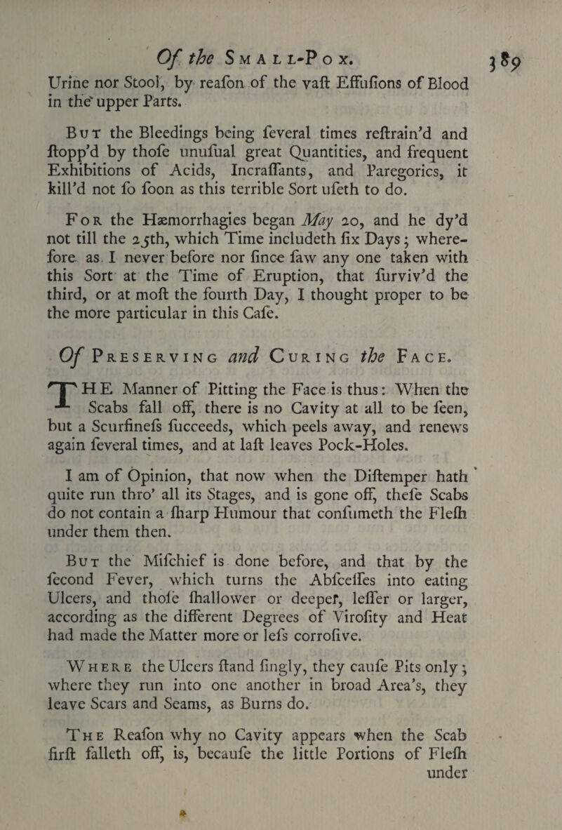 Urine nor Stool, by reafon of the vaft Effufions of Blood in thev upper Parts. But the Bleedings being feveral times reftrain'd and flopp'd by thofe unulual great Quantities, and frequent Exhibitions of Acids, Incraffants, and Paregorics, it kill'd not fo foon as this terrible Sort ufeth to do. For the Haemorrhagies began May 20, and he dy'd not till the 25th, which Time includeth fix Days; where¬ fore as I never before nor fince faw any one taken with this Sort at the Time of Eruption, that furviv'd the third, or at moft the fourth Day, I thought proper to be the more particular in this Cale. Of PRESERVING and Curing the Face. 'THE Manner of Pitting the Face is thus: When the Scabs fall off, there is no Cavity at all to be feen, but a Scurfinels fiicceeds, which peels away, and renews again feveral times, and at laft leaves Pock-Holes. quite run thro’ all its Stages, and is gone off, thefe Scabs do not contain a fliarp Humour that confumeth the Flelh under them then. But the Mifchief is done before, and that by the lecond Fever, which turns the Abfcelfes into eating Ulcers, and thole fhallower or deeper, leffer or larger, according as the different Degrees of Virofity and Heat had made the Matter more or lefs corrofive. Where the Ulcers Hand fingly, they caufe Pits only • where they run into one another in broad Area’s, they leave Scars and Seams, as Burns do. The Realon why no Cavity appears when the Scab firft falleth off, is, becaufe the little Portions of Flelh under *