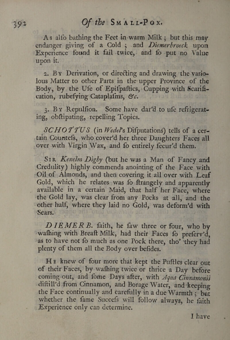 As alio bathing the Feet in warm Milk j but this may endanger giving of a Cold ; and Dlemerbrotck upon Experience found it fail twice, and lo put no Value upon it. a. By Derivation, or dire&ing and drawing the vario¬ lous Matter to other Parts in the upper Province of the Body, by the Ufe of Epifpaftics, Cupping with Scarifi¬ cation, rubefying Cataplafms, &c. 3. B y Repulfion. Some have dar’d to ufe refrigerat¬ ing, obftipating, repelling Topics. SC HO 7* <TU S (in Wedel’s Deputations) tells of a cer¬ tain Countefs, who cover'd her three Daughters Faces all over with Virgin Wax, and fo entirely fecur'd them. Sir Kenelm Digby (but he was a Man of Fancy and Credulity) highly commends anointing of the Face with Oil of Almonds, and then covering it all over with Leaf Gold, which he relates was fo ftrangely and apparently available in a certain Maid, that half her Face, where the Gold lay, was clear from any Pocks at all, and the other half, where they laid no Gold, was deform'd with Scars. \ - I f D IE ME R B. faith, he faw three or four, who by walhing with Breaft Milk, had their Faces fo preferv’d, as to have not fo much as one Pock there, tho’ they had plenty of them all the Body over befides. H e knew of four more that kept the Putties clear out of their Faces, by walhing twice or thrice a Day before corning out, and fome Days after, with Jqna Cinnamon'll diftill'd from Cinnamon, and Borage Water, and keeping the Face continually and carefully in a due Warmth ; but whether the fame Succefs will follow always, he faith Experience only can determine. I have \