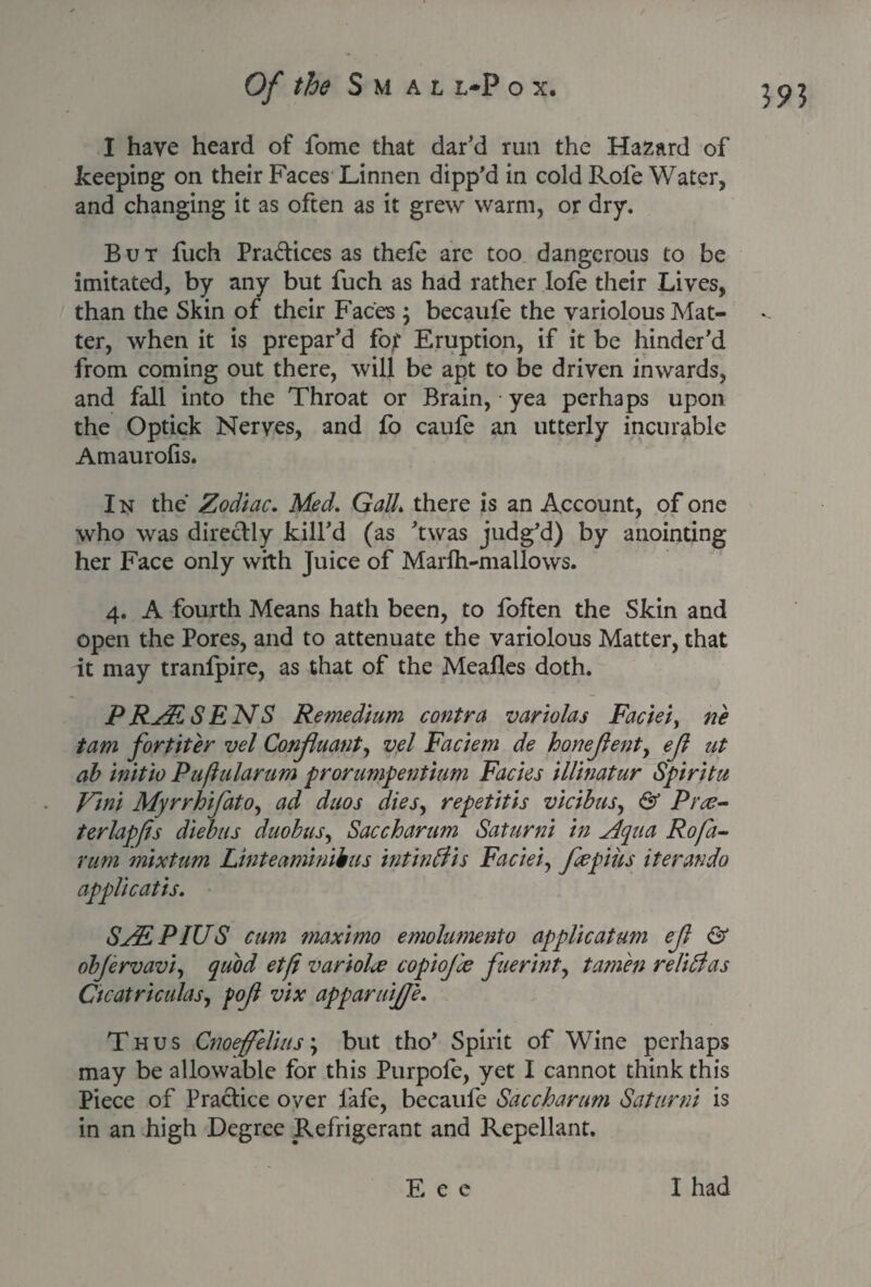 I have heard of fome that dar’d run the Hazard of keeping on their Faces Linnen dipp’d in cold Role Water, and changing it as often as it grew warm, or dry. But fuch Practices as thele are too dangerous to be imitated, by any but fuch as had rather lofe their Lives, than the Skin of their Faces ; becaufe the variolous Mat¬ ter, when it is prepar’d for Eruption, if it be hinder’d from coming out there, will be apt to be driven inwards, and fall into the Throat or Brain, yea perhaps upon the Optick Nerves, and fo caufe an utterly incurable Amaurolis. I n the Zodiac. Med. Gaik there is an Account, of one who was directly kill’d (as ’twas judg’d) by anointing her Face only with Juice of Marlh-mallows. 4. A fourth Means hath been, to foften the Skin and open the Pores, and to attenuate the variolous Matter, that it may tranfpire, as that of the Mealies doth. P RAR S ENS Remedium contra variolas Faciei, ne tam fortiter vel Conjluant, vel Faciem de honejlent, ejl at ab initio Puftularum prorumpentium Facies illinatur Spiritu Vini Myrrhifato, ad duos dies, repetitis vicibus, & Prce- terlapfs diebus duobus, Saccharum Saturni in Aqua Rofa- rum mixtum Linteaminibus intin If is Faciei, fcepius iter an do applicatis. SAS, PIUS cum maximo emolumento applicatum eft & objervavi, quod etfi variolce copiojle fuerint, tamen relidfas Cicatriculas, fojl vix apparuijje. Thus Cnoeffelius\ but tho’ Spirit of Wine perhaps may be allowable for this Purpofe, yet I cannot think this Piece of Practice over fafe, becaufe Saccharum Saturni is in an high Degree Refrigerant and Repellant. E e c I had