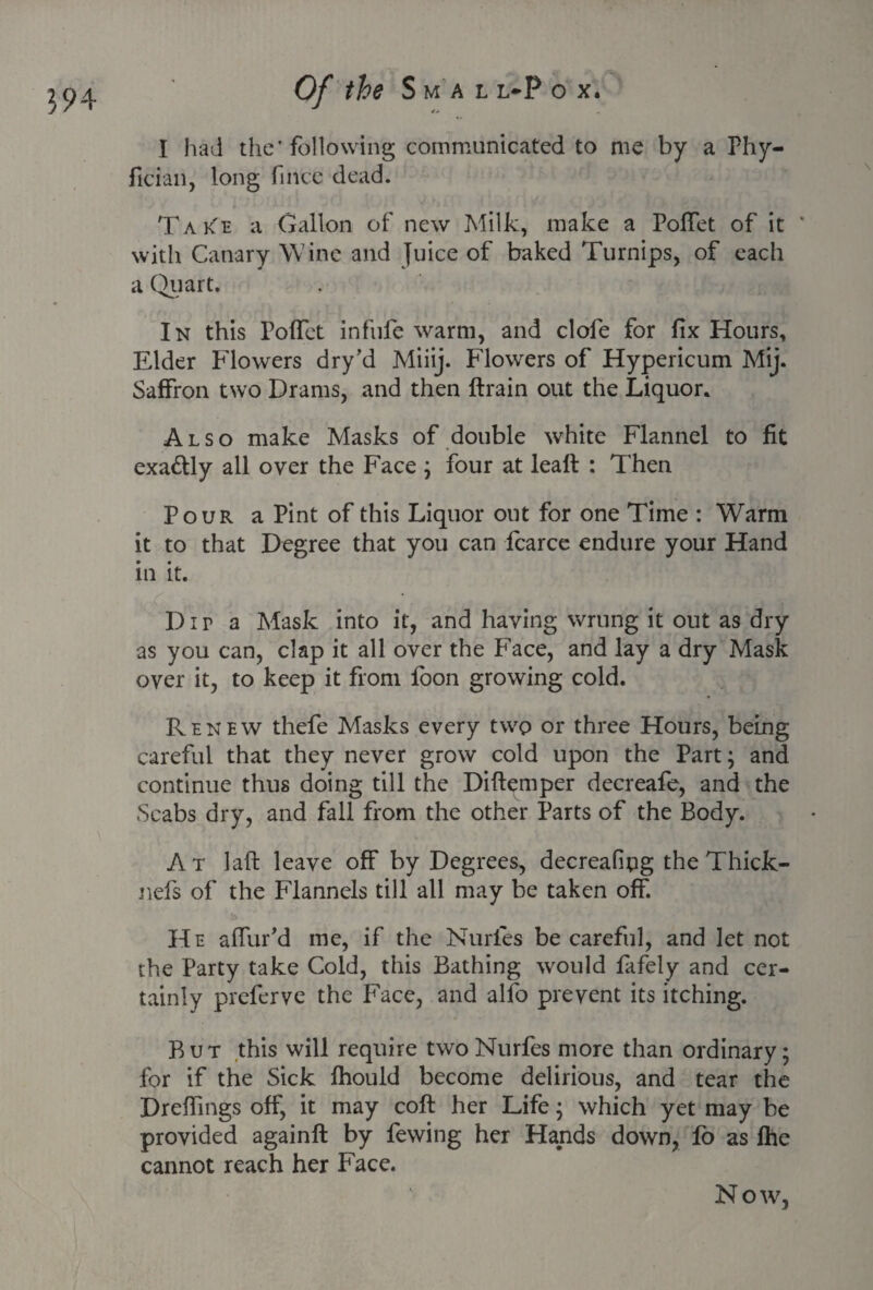 I had the'following communicated to me by a Phy- fician, long fince dead. TakTe a Gallon of new Milk, make a Poffet of it * with Canary Wine and Juice of baked Turnips, of each a Quart. In this Poffet infufe warm, and clofe for fix Hours, Elder Flowers dry’d Miiij. Flowers of Hypericum Mij. Saffron two Drams, and then ftrain out the Liquor. Also make Masks of double white Flannel to fit exa&ly all over the Face ; four at leaft : Then Pour a Pint of this Liquor out for one Time : Warm it to that Degree that you can fcarce endure your Hand in it. Dir a Mask into it, and having wrung it out as dry as you can, clap it all over the Face, and lay a dry Mask over it, to keep it from fbon growing cold. Renew thefe Masks every two or three Hours, being careful that they never grow cold upon the Part; and continue thus doing till the Diftemper decreafe, and the Scabs dry, and fall from the other Parts of the Body. At laft leave off by Degrees, decreafipg the Thick- nefs of the Flannels till all may be taken off. He affur’d me, if the Nurles be careful, and let not the Party take Cold, this Bathing would fafely and cer¬ tainly prcferve the Face, and alfo prevent its itching. But this will require two Nurfes more than ordinary; for if the Sick lhould become delirious, and tear the Dreffings off, it may coft her Life; which yet may be provided againft by fewing her Hands down, lo as fhe cannot reach her Face. Now,