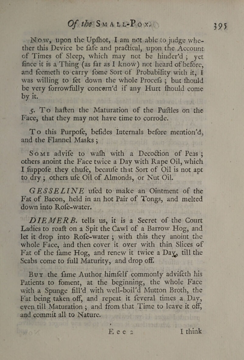 N o w, upon the Upfhot, I am not able to judge whe¬ ther this Device be fafe and pra&ical, upon the Account of Times of Sleep, which may not be hinder’d ; yet fince it is a Thing (as far as I know) not heard of before, and feemeth to carry fome Sort of Probability with it, I was willing to let down the whole Procefs \ but fhould be very forrowfully concern’d if any Hurt fhould come by it. 5. T o haften the Maturation of the Puftles on the Face, that they may not have time to corrode. T o this Purpofe, befides Internals before mention'd, and the Flannel Masks; Some advife to walh with a Deco&ion of Peas ; others anoint the Face twice a Day wdth Rape Oil, which I fiippofe they chufe, becaule that Sort of Oil is not apt to dry \ others ufe Oil of Almonds, or Nut Oil. GESSELINE ufed to make an Ointment of the Fat of Bacon, held in an hot Pair of Tongs, and melted down into Rofe-water. DIE MERE, tells us, it is a Secret of the Court Ladies to roaft on a Spit the Cawl of a Barrow Hog, and let it drop into Rofe-water ; with this they anoint the whole Face, and then cover it over with thin Slices of Fat of the fame Hog, and renew it twice a Da^, till the Scabs come to full Maturity, and drop off. But the fame Author himfelf commonly advifeth his Patients to foment, at the beginning, the whole Face with a Spunge fill’d with well-boil’d Mutton Broth, the Fat being taken off, and repeat it feveral times a Day, even till Maturation \ and from that Time to leave it off, and commit all to Nature.