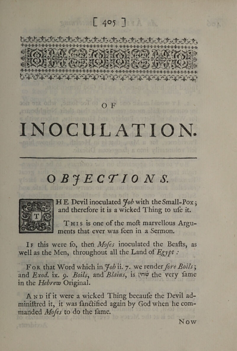 C 4°5 ] +* *•* * + * 4' * * * * * *+* * * * * * * * *.*■ * + * * * * 4 * * * * * *L*****4 * * <*,* *,;, <np .. „ __ ^4*++Jf*^*f>4>-f <t>+■M-<1>^<f>$*4..p4. 4, b^ijqp qpqpqpqpqpqp <qp ^^qpqpqpqpqpqpqc-qp O F INOCULATION. OBJECTIONS. H E Devil inoculated Job with the Small-Pox; and therefore it is a wicked Thing to ufe it. This is one of the moft marvellous Argu¬ ments that ever was feen in a Sermon. If this were lb, then Mofes inoculated the Beafts, as well as the Men, throughout all the Land of Egypt : For that Word which in Job ii. 7. we render fore Bolls; and Exod. ix. 9. Boils, and Plains, is I’rnir the very fame in the Hebrew Original. And if it were a wicked Thing becaufe the Devil ad- miniltred it, it was fan&ified again by God when he com¬ manded Mofes to do the fame.