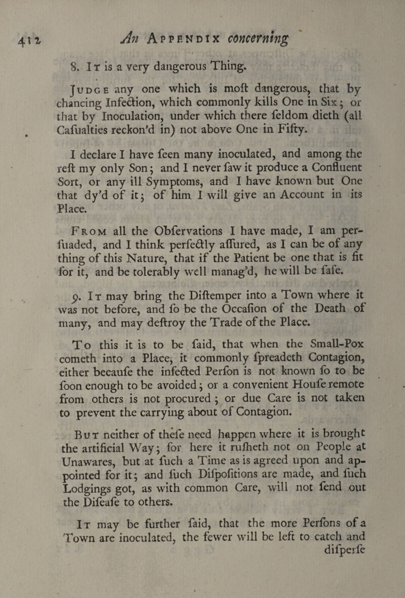 •;* ‘ ■ 8. IT is a very dangerous Thing. Judge any one which is moft dangerous, that by chancing Infection, which commonly kills One in Six; or that by Inoculation, under which there feldom dieth (all Cafualties reckon’d in) not above One in Fifty. I declare I have feen many inoculated, and among the reft my only Son; and I never faw it produce a Confluent Sort, or any ill Symptoms, and I have known but One that dy’d of it* of him I will give an Account in its Place. From all the Obfervations I have made, I am per- fuaded, and I think perfe&ly allured, as I can be of any thing of this Nature, that if the Patient be one that is fit for it, and be tolerably well manag'd, he will be fafe. p. It may bring the Diftemper into a Town where it was not before, and fo be the Occafion of the Death of many, and may deftroy the Trade of the Place. To this it is to be faid, that when the Small-Pox cometh into a Place, it commonly fpreadeth Contagion, either becaufe the infe&ed Perfon is not known fo to be foon enough to be avoided; or a convenient Houfe remote from others is not procured ; or due Care is not taken to prevent the carrying about of Contagion. But neither of thefe need happen where it is brought the artificial Way; for here it rulheth not on People at Unawares, but at luch a Time as is agreed upon and ap¬ pointed for it; and luch Difpofitions are made, and fuch Lodgings got, as with common Care, will not fend out the Difeafe to others. It may be further faid, that the more Perfons of a Town are inoculated, the fewer will be left to catch and difpeife