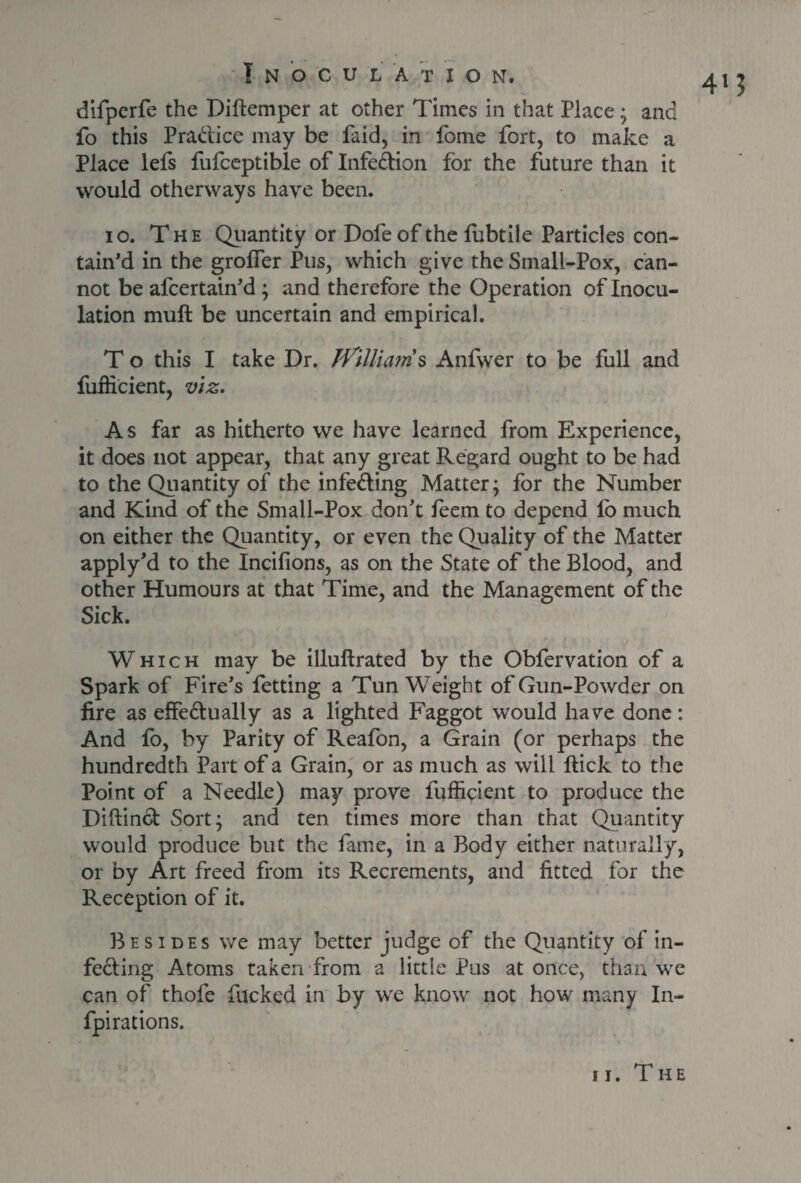 4M difperfe the Diftemper at other Times in that Place; and fo this Pra&ice may be Paid, in fome fort, to make a Place lefs fufceptible of Infe&ion for the future than it would otherways have been. io. The Quantity or Dofe of the fubtile Particles con¬ tain’d in the groffer Pus, which give the Small-Pox, can¬ not be afcertain’d ; and therefore the Operation of Inocu¬ lation mull be uncertain and empirical. To this I take Dr. Williams Anfwer to be full and fufficient, viz. As far as hitherto we have learned from Experience, it does not appear, that any great Regard ought to be had to the Quantity of the infeding Matter; for the Number and Kind of the Small-Pox don’t feem to depend fo much on either the Quantity, or even the Quality of the Matter apply’d to the Incilions, as on the State of the Blood, and other Humours at that Time, and the Management of the Sick. Which may be illullrated by the Obfervation of a Spark of Fire’s fetting a Tun Weight of Gun-Powder on fire as effedually as a lighted Faggot would have done: And fo, by Parity of Reafon, a Grain (or perhaps the hundredth Part of a Grain, or as much as will Hick to the Point of a Needle) may prove fufficient to produce the Diftind Sort; and ten times more than that Quantity would produce but the fame, in a Body either naturally, or by Art freed from its Recrements, and fitted for the Reception of it. Besides we may better judge of the Quantity of in¬ fecting Atoms taken from a little Pus at once, than we can of thofe fucked in by we know not how many In- fpirations. ii. The