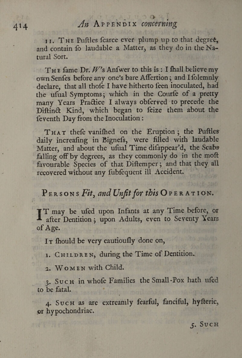 4*4 ii. The Putties fcarce ever plump up to that degret, and contain fo laudable a Matter, as they do in the Na¬ tural Sort. The fame Dr. W*& Anfwer to this is : I lhall believe my own Senfes before any one’s bare Affertion; and Ifolemnly declare, that all thofe I have hitherto feen inoculated, had the ufual Symptoms; which in the Courfe of a pretty many Years Pra&ice I always obferved to precede the Diftinft Kind, which began to feize them about the leventh Day from the Inoculation: That thefe vanifhed on the Eruption; the Putties daily increafing in Bignefs, were filled with laudable Matter, and about the ufual Time difappear’d, the Scabs falling off by degrees, as they commonly do in the moft favourable Species of that Diftemper; and that they all recovered without any fubfequent ill Accident. Persons Fity and Unfit for this Operati on. IT may be ufed upon Infants at any Time before, or after Dentition; upon Adults, even to Seventy Years of Age. I t fhould be very eautioufly done on, i. Children, during the Time of Dentition, a. Women with Child. 3. Such in whofe Families the Small-Pox hath ufed to be fatal. 4. Such as are extreamly fearful, fanciful, hyfteric, pr hypochondriac.