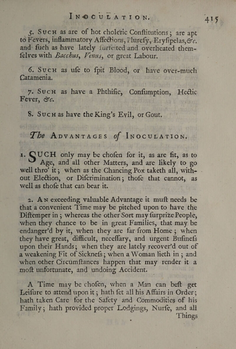 4l5 5. Such as are of hot choleric Conftitutions; are apt to Fevers, inflammatory Aife<fl-ions,?liirefyr Eryflpe]as,^c. and fuch as have lately lurfelted and overheated them- lelves with Bacchus, JfemtSy or great Labour. 6. Such as ule to fpit Blood, or have over-much Catamenia. 7. Such as have a Phthific, Confumption, Hectic Fever, &c. 8. Such as have the King’s Evil, or Gout. The Advantages of Inoculation. 1. OUCH only may be chofen for it, as are fit, as to ^ Age, and all other Matters, and are likely to go well thro’ it; when as the Chancing Pox taketh all, with¬ out Election, or Difcrimination; thole that cannot, as well as thofe that can bear it. 2. An exceeding valuable Advantage it mull needs be that a convenient Time may be pitched upon to have the Diftemper in ; whereas the other Sort may furprize People, when they chance to be in great Families, that may be endanger’d by it, when they are far from Home ; when they have great, difficult, neceflary, and urgent Bulinels upon their Hands; when they are lately recover’d out of a weakening Fit of Sicknefs; when a Woman lieth in ; and when other Circumfiances happen that may render it a moll unfortunate, and undoing Accident. A Time may be chofen, when a Man can bell get Leifure to attend upon it; hath let all his Affairs in Order ; hath taken Care for the Safety and Commodities of his Family; hath provided proper Lodgings, Nurfe, and all Things