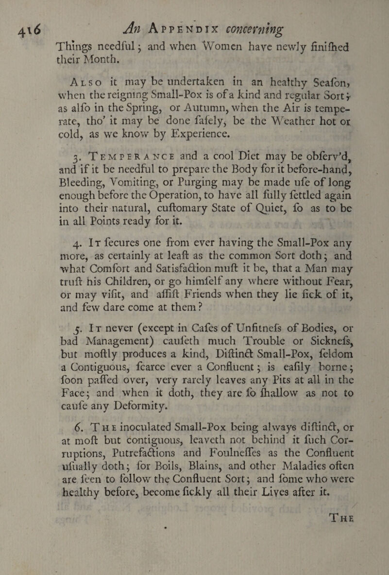 Things needful; and when Women have newly finished their Month. Also it may be undertaken in an healthy Sealbn, when the reigning Small-Pox is of a kind and regular Sortf as alfo in the Spring, or Autumn, when the Air is tempe¬ rate, tho’ it may be done fafely, be the Weather hot or cold, as we know by Experience. 3- T emperance and a cool Diet may be obferv'd, and if it be needful to prepare the Body for it before-hand, Bleeding, Vomiting, or Purging may be made ufe of long enough before the Operation, to have all fully fettled again into their natural, cuftomary State of Quiet, fo as to be in all Points ready for it. 4. It fecures one from ever having the Small-Pox any more, as certainly at leaf! as the common Sort doth; and what Comfort and Satisfadion muft it be, that a Man may truft his Children, or go himlelf any where without Fear, or may vilit, and affift Friends when they lie lick of it, and few dare come at them? 5. It never (except in Cafes of Unfitnefs of Bodies, or bad Management) cauleth much Trouble or Sicknefs, but moftly produces a kind, Diftind Small-Pox, feldom a Contiguous, fcarce ever a Confluent; is eafily borne; foon palPed over, very rarely leaves any Pits at all in the Face; and when it doth, they are fo fhallow as not to caufe any Deformity. 6. T h e inoculated Small-Pox being always diftind, or at moll but contiguous, leaveth not behind it Inch Cor¬ ruptions, Putrefadions and Foulnefles as the Confluent ulirally doth; for Boils, Blains, and other Maladies often are feen to follow the Confluent Sort; and fome who were healthy before, become fickly all their Lives after it. ’ / The