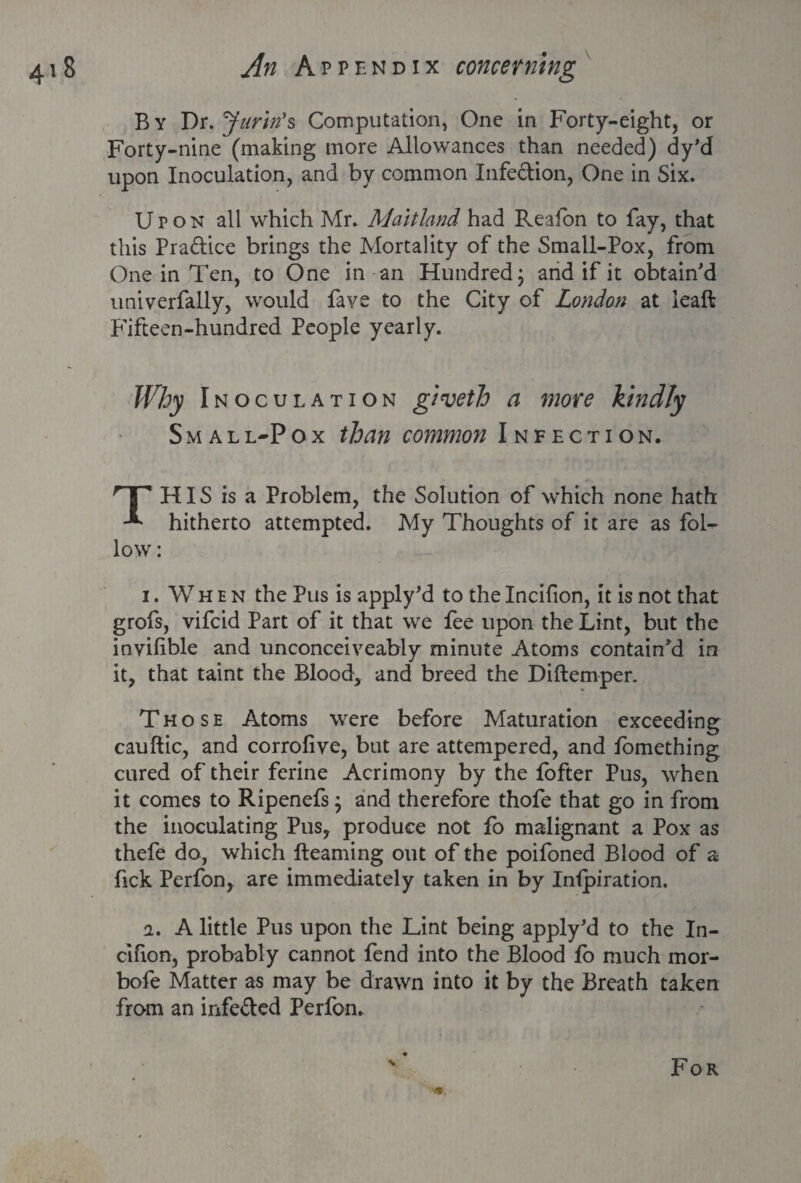 B y Dr. Jurin's Computation, One in Forty-eight, or Forty-nine (making more Allowances than needed) dy’d upon Inoculation, and by common Infedion, One in Six. Upon all which Mr. Maitland had Reafon to fay, that this Pradice brings the Mortality of the Small-Pox, from One in Ten, to One in an Hundred; and if it obtain'd univerfally, would Pave to the City of London at lead Fifteen-hundred People yearly. Why Inoculation giveth a more kindly Small-Pox than common Infection. THIS is a Problem, the Solution of which none hath hitherto attempted. My Thoughts of it are as fol¬ low: i. When the Pus is apply’d to the Incifion, it is not that grofs, vifcid Part of it that we fee upon the Lint, but the invilible and unconceiveably minute Atoms contain'd in it, that taint the Blood, and breed the Diftemper. Those Atoms were before Maturation exceeding cauftic, and corrofive, but are attempered, and fomething cured of their ferine Acrimony by the fofter Pus, when it comes to Ripenefs; and therefore thofe that go in from the inoculating Pus, produce not fo malignant a Pox as thefe do, which fteaming out of the poifoned Blood of a fick Perfon, are immediately taken in by Inipiration. 2. A little Pus upon the Lint being apply'd to the In¬ cifion, probably cannot fend into the Blood fo much mor- bofe Matter as may be drawn into it by the Breath taken from an infe&ed Perfon.