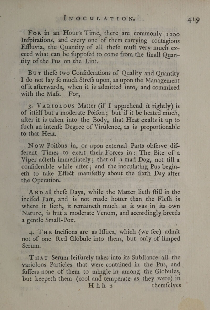 For in an Hour's Time, there are commonly 1200 Infpirations, and every one of them carrying contagious Effluvia, the Quantity of all thefe muft very much ex¬ ceed what can be fuppofed to come from the fmall Quan¬ tity of the Pus on the Lint. But thefe two Confiderations of Quality and Quantity I do not lay fo much Strefs upon, as upon the Management of it afterwards, when it is admitted into, and commixed with the Mafs. For, 3. Variolous Matter (if I apprehend it rightly) is of itfelf but a moderate Poifon; but if it be heated much, after it is taken into the Body, that Heat exalts it up to fuch an intenfe Degree of Virulence, as is proportionable to that Heat. NowPoifons in, or upon external Parts obferve dif¬ ferent Times to exert their Forces in: The Bite of a Viper adeth immediately; that of a mad Dog, not till a confiderable while after; and the inoculating Pus begin- eth to take Effed manifeftly about the lixth Day after the Operation. And all thefe Days, while the Matter lieth Hill in the incifed Part, and is not made hotter than the Flelh is where it lieth, it remaineth much as it was in its own Nature, is but a moderate Venom, and accordingly breeds a gentle Small-Pox. 4. The Incifions are as IfTues, which (we fee) admit not of one Red Globule into them, but only of limped Serum. That Serum leifurely takes into its Subfiance all the variolous Particles that were contained in the Pus, and fuffers none of them to mingle in among the Globules, but keepeth them (cool and temperate as they were) in H h h 2 themfelves 4