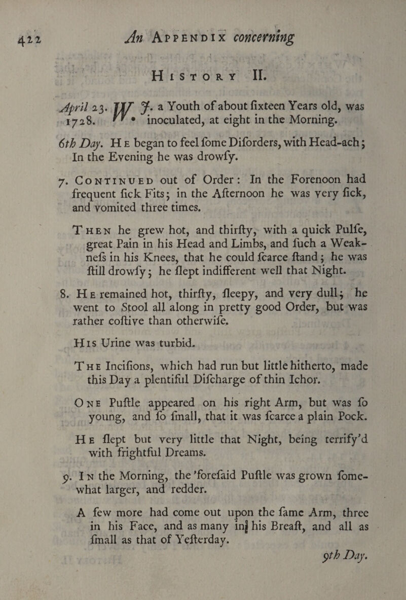 > An Appendix concerning v > y » > « v v History II. April 23. fX/ y. a Youth of about fixteen Years old, was 1728. '' • inoculated, at eight in the Morning. 6/^ Z)^. H e began to feel fome Diforders, with Head-ach ; In the Evening he was drowfy. 7. Continued out of Order: In the Forenoon had frequent lick Fits; in the Afternoon he was very fick, and vomited three times. Then he grew hot, and thirfty, with a quick Pulfe, great Pain in his Head and Limbs, and fuch a Weak- nefs in his Knees, that he could Icarce Hand; he was ftill drowfy; he Kept indifferent well that Night. 8. H e remained hot, thirfty, fleepy, and very dull.; he went to Stool all along in pretty good Order, but was rather coftive than otherwise. His Urine was turbid. The Incifions, which had run but little hitherto, made this Day a plentiful Difcharge of thin Ichor. One Puftle appeared on his right Arm, but was fo young, and fo fmall, that it was fcarce a plain Pock. H E flept but very little that Night, being terrify'd with frightful Dreams. p. I n the Morning, the 'forefaid Puftle was grown fome- what larger, and redder. A few more had come out upon the fame Arm, three in his Face, and as many inj his Breaft, and all as fmall as that of Yefterday.