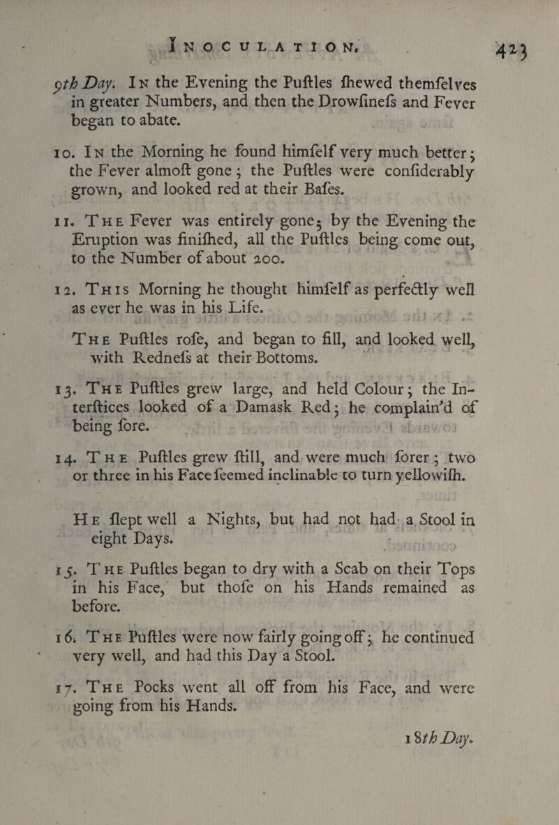 ^th Day. In the Evening the Puftles fhewed themfelves in greater Numbers, and then the Drowfinefs and Fever began to abate. 10. In the Morning he found himfelf very much better; the Fever almoft gone; the Puftles were confiderably grown, and looked red at their Bafes. 11. The Fever was entirely gone* by the Evening the Eruption was finilhed, all the Puftles being come out, to the Number of about 200. 12. This Morning he thought himfelf as perfectly well as ever he was in his Life. The Puftles rofe, and began to fill, and looked well, with Rednefs at their Bottoms. 13. The Puftles grew large, and held Colour; the In- terftices looked of a Damask Red; he complain'd of being fore. < ; 14. The Puftles grew ftill, and were much forer; two or three in his Facefeemed inclinable to turn yellowilh. H e flept well a Nights, but had not had a Stool in eight Days. 15. The Puftles began to dry with a Scab on their Tops in his Face, but thofe on his Hands remained as before. 16. The Puftles were now fairly going off; he continued very well, and had this Day a Stool. • • *. 17. The Pocks went all off from his Face, and were going from his Hands.