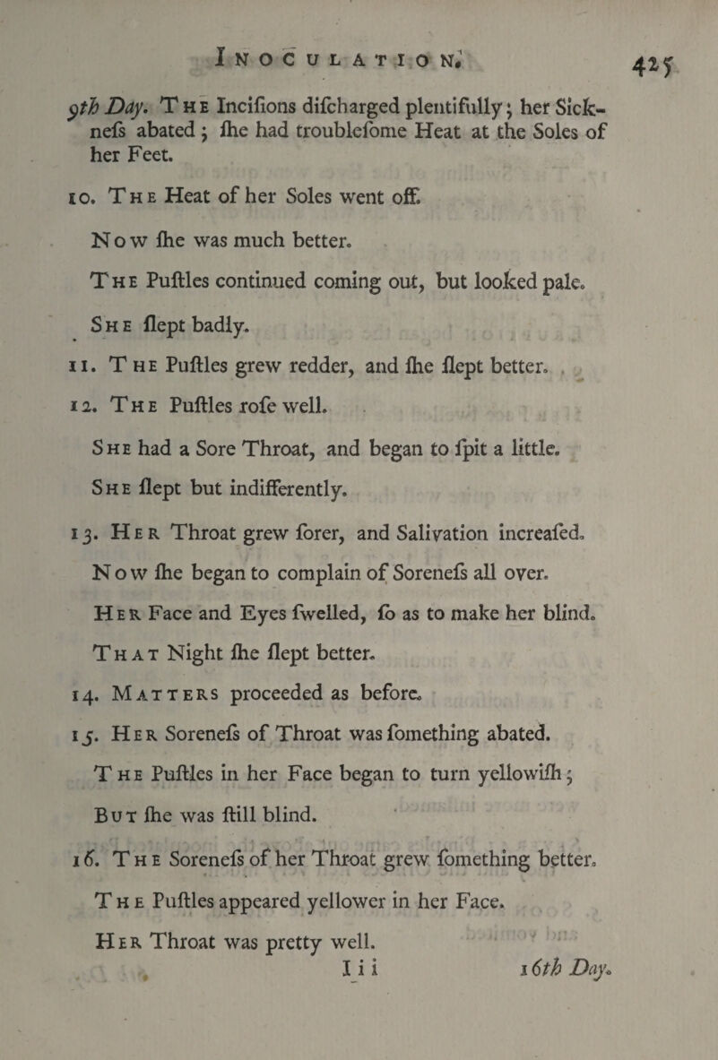 4*y yth Day. The Incifions difcharged plentifully; her Sick- nefs abated ; lhe had troublefome Heat at the Soles of her Feet. 10. The Heat of her Soles went off. Now fhe was much better. The Puftles continued coming out, but looked pale. She flept badly. 11. T he Puftles grew redder, and lhe Hept better. 12. The Puftles rofe well. She had a Sore Throat, and began to fpit a little. She flept but indifferently. 13. Her Throat grew forer, and Salivation increafed. N o w lhe began to complain of Sorenefs all over. Her Face and Eyes fwelled, fo as to make her blind. That Night fhe flept better. 14. Matters proceeded as before. 15. Her Sorenefs of Throat was fomething abated. The Puftles in her Face began to turn yeliowifh; But fhe was ftill blind. 16. The Sorenefs of her Throat grew fomething better. The Puftles appeared yellower in her Face. Her Throat was pretty well.