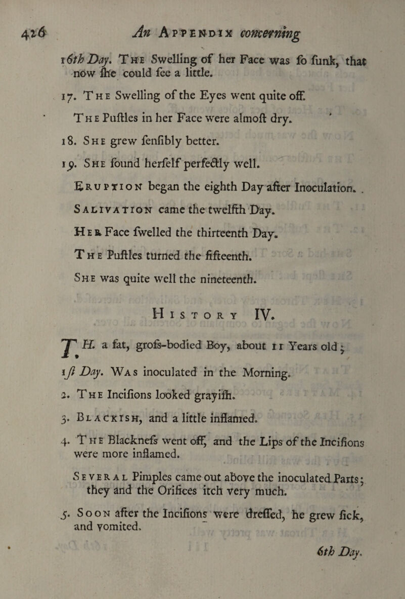r6th Day. The Swelling of her Face was fo funk, that now me could fee a little. 17. The Swelling of the Eyes went quite off. The Pufbles in her Face were almoft dry. 18. She grew fenfibly better. ijp. She found herfelf perfectly well. Eruption began the eighth Day after Inoculation. . Salivation came the twelfth Day. Her Face fwelled the thirteenth Day. The Pnftles turned the fifteenth. She was quite well the nineteenth. History IV. H. a fat, grofs-bodied Boy, about ir Years old ^ 1JJ Day. Was inoculated in the Morning. 2. The Incifions looked grayifh. 3. Blackish, and a little inflamed. 4. The Blacknefs went off, and the Lips of the Incifions were more inflamed. • * * ' ^ I . , / ■ ■ A Several Pimples came out above the inoculated Parts; they and the Orifices itch very much. 5. Soon after the Incifions were dreffed, he grew lick, and vomited.