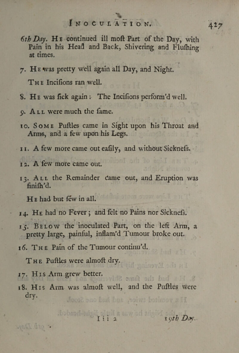 4*7 t)th Day. H e continued ill moft Part of the Day, with Pain in his Head and Back, Shivering and Flulhing at times. f fT * 0- .^4 * ' t 7. He was pretty well again all Day, and Night. The Incifions ran well. 8. H e was fick again -r The Incifions perform’d well, p. A l l were much the fame. to. Some Puftles came in Sight upon his Throat and Arms, and a few upon his Legs. 11. A few more came out eafily, and without Sicknefs. 1 a. A few more came out. 13. All the Remainder Came out, and Eruption was finifh’d. H e had but few in all. 14. He had no Fever; and felt no Pains nor Sicknefs. 15. Below the inoculated Part, on the left Arm, a pretty large, painful, inflam’d Tumour broke out. id. The Pam of the Tumour continu’d. The Puftles were almolt dry. 17. His Arm grew better. 18. His Arm was almoft well, and the Puftles were dry.