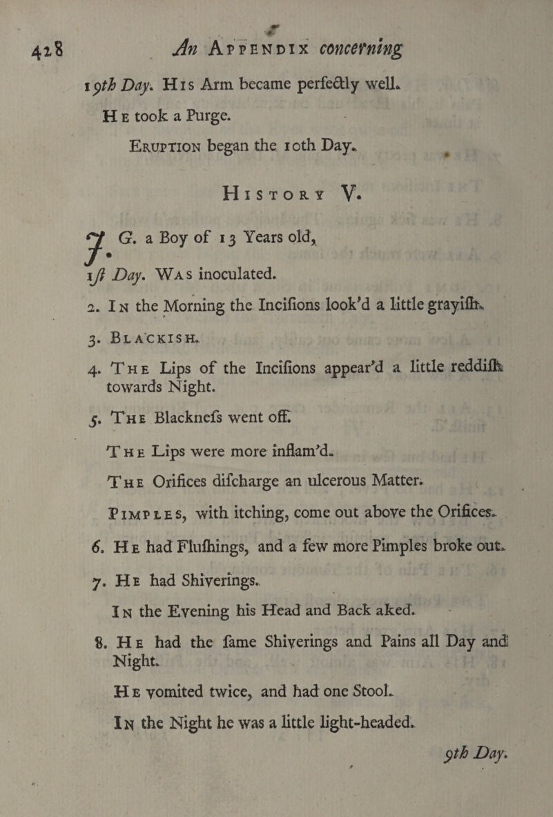 i yth Day•. H i s Arm became perfe&ly well* H E took a Purge. Eruption began the ioth Day* History V. J G. a Boy of 13 Years old, \Ji Day. Was inoculated. 2. In the Morning the Incifions look'd a littlegrayifh\ 3. Blackish. 4. T h e Lips of the Incifions appear'd a little reddifk towards Night. 5. The Blacknefs went off. The Lips were more inflam'd- The Orifices difcharge an ulcerous Matter. Pimples, with itching, come out above the Orifices* 6. H e had Flufhings, and a few more Pimples broke out* 7. He had Shiverings.. IN the Evening his Head and Back aked. 8. He had the fame Shiverings and Pains all Day and Night. H e vomited twice, and had one Stool* I n the Night he was a little light-headed.