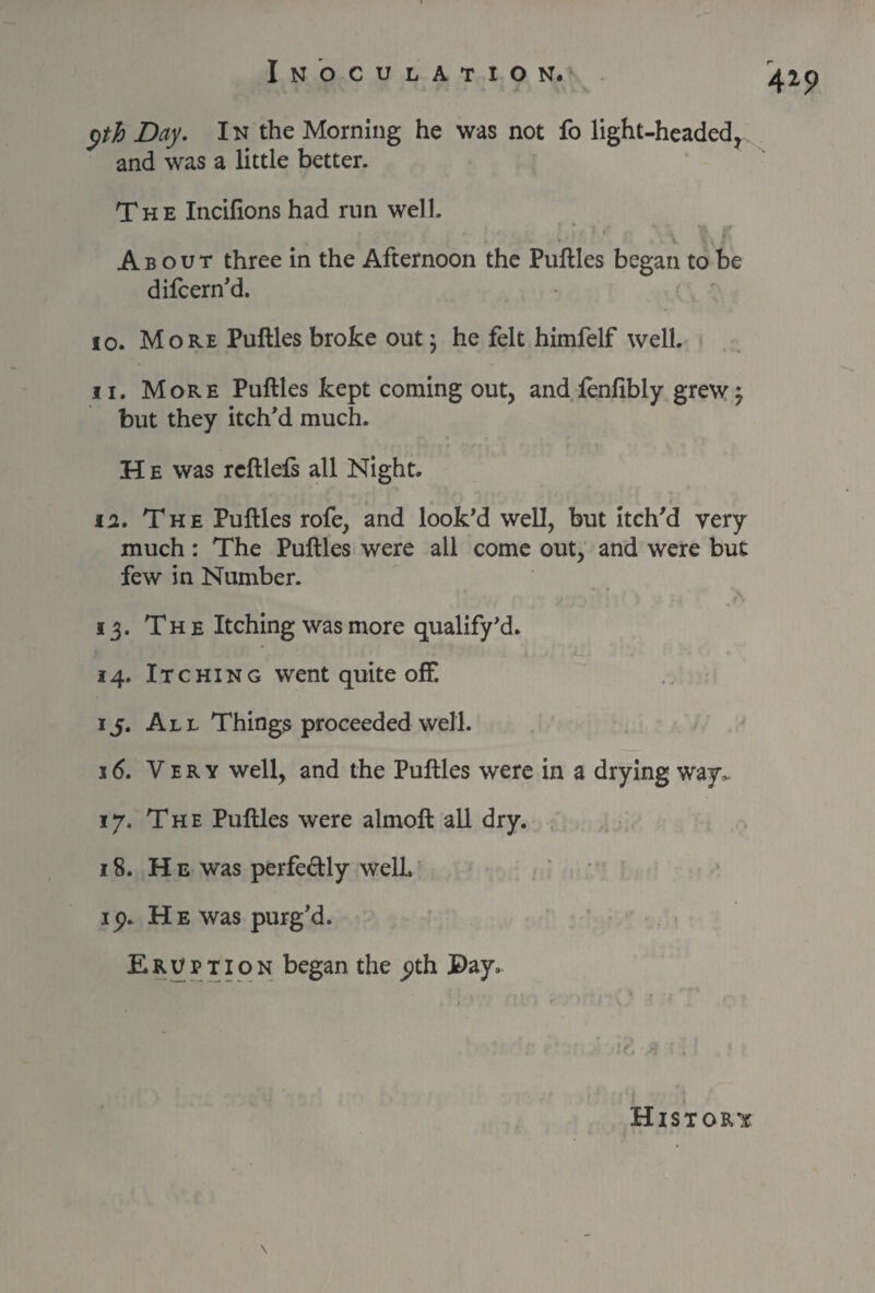 yth Day. I n the Morning he was not fo light-headed, and was a little better. The Incifions had run well. About three in the Afternoon the Puftles began to be difcern’d. 10. More Puftles broke out; he felt himfelf well. 11. More Puftles kept coming out, and fenfibly grew; but they itch'd much. H e was rcftlels all Night. ii. The Puftles rofe, and look’d well, but itch’d very much: The Puftles were all come out, and were but few in Number. 13. The Itching was more qualify’d. 14. Itching went quite off. ij. All Things proceeded well. 16. Very well, and the Puftles were in a drying way. 17. The Puftles were almoft all dry. 18. He was perfe&ly well, ip. He was purg’d. Eruption began the pth Pay, 419