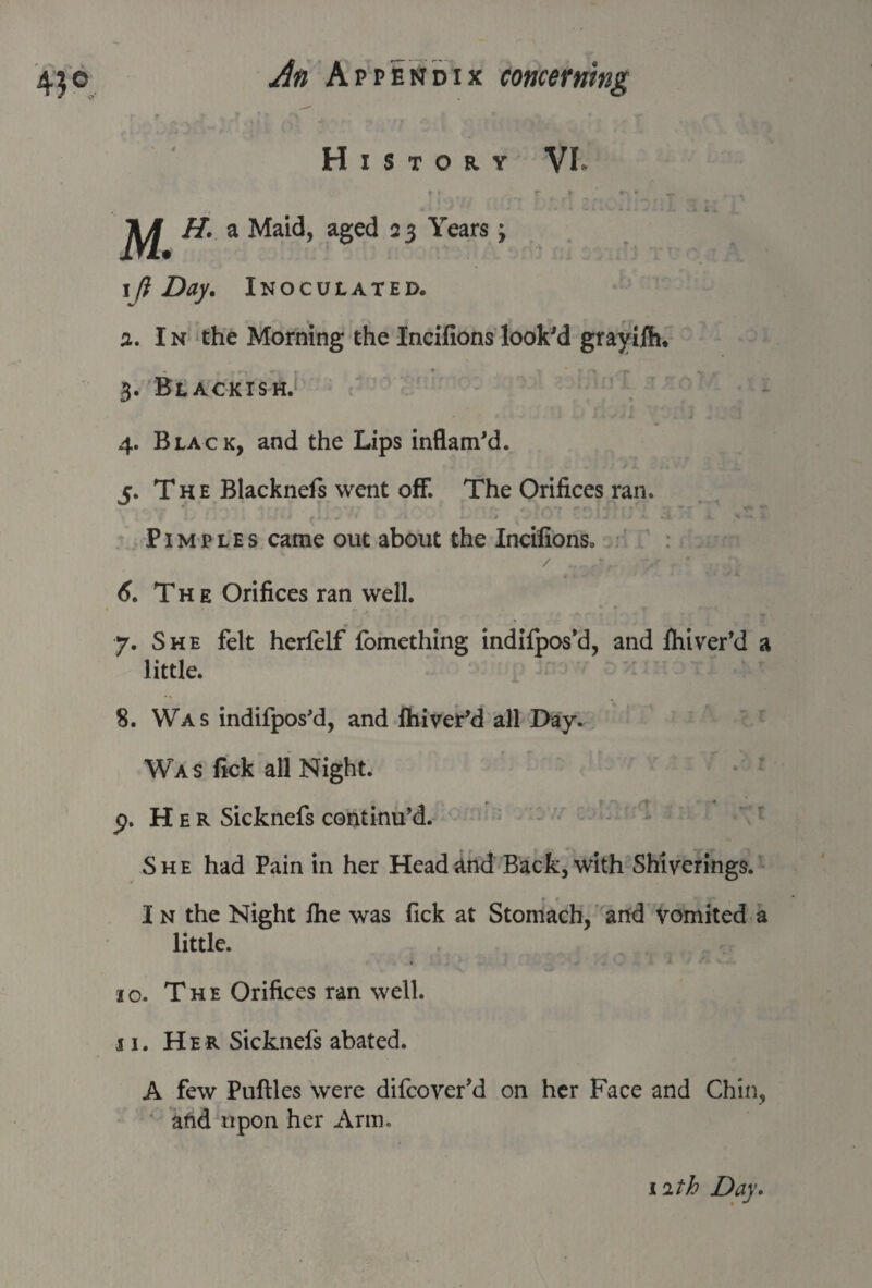 • r r -T s T * ,r * ’A fc * * «r * History VL r » r ► ^ . » t .. M. H. a Maid, aged 23 Years; 1 ft Day. Inoculated. а. In the Morning the Incifions look'd grayiih. 3. Blackish. 4. Black, and the Lips inflam'd. 5. The Blacknefs went off. The Orifices ran. Pimples came out about the Incifions. / ... .?/r T’ .. б. The Orifices ran well. 7. She felt herfelf fomething indilpos’d, and Ihiver’d a little. 8. Was indifpos'd, and Ihiver'd all Day. Was fiek all Night. Her Sicknefs continu’d. She had Pain in her Head and Back, with Shiverings. I n the Night Ihe was fick at Stomach, and vomited a little. 10. The Orifices ran well. 11. Her Sicknefs abated. A few Puftles were difcover’d on her Face and Chin, and upon her Arm.