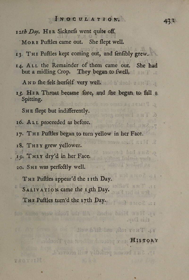 4?1 i ith Day, Her Sicknefs went quite off! More Puftles came out. She flept well. 13. The Puftles kept coming out, and fenfibly grew. 14. All the Remainder of them came out. She had but a midling Crop. They began to fwell. A n d fhe felt herfelf very well. 15. Her Throat became fore, and fhe began to fall a Spitting. She flept but indifferently. 16. All proceeded as before. 17. The Puftles began to turn yellow in her Face, 18. They grew yellower. t . ip. They dry’d in her Face. 20. She was perfe&ly well. The Puftles appear’d the 1 ith Day. Salivation came the 15th Day. The Puftles turn’d the 17th Day.,