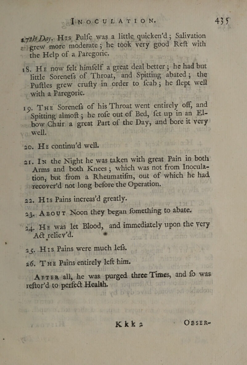 ifttbDay. His Pulfe was a little quicken’d; Salivation - grew more moderate ; he took very good Reft with the Help of a Paregoric. 18. He now felt himfelf a great deal better ; he had but little Sorenefs of Throat, and Spitting abated \ the Puftles grew crufty in order to fcab; he flept well with a Paregoric. io. The Sorenefs of his Throat went entirely off, and Spitting almoft \ he rofe out of Bed, fet up in an El¬ bow Chair a great Part of the Day, and bore it very well. 20. He continu'd well. 21. In the Night he was taken with great Pain in both Arms and both Knees ; which was not from Inocula¬ tion, but from a Rheumatifm, out of which he had recover’d not long before the Operation. 22. His Pains increas’d greatly. 23. About Noon they began fomething to abate. 24. He was let Blood, and immediately upon the very A<ft reliev’d. • • * * 25. His Pains were much lefs. £ 26. The Pains entirely left him. Atter all, he was purged three Times, and fb was reftor’d to perfed Health. Kkk a Obser-
