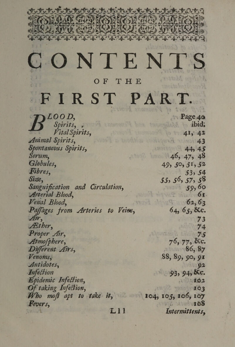 CONTENTS OF THE FIRST PART. r\LOOD, Aj Spirits, r Vital Spirits, Animal Spirits, Spontaneous Spirits, Serum, Globules, Fibres, Size, Sanguification and Circulation, Arterial Blood, Venal Blood, Pajfages from Arteries to Veins, Air, ALther, Proper Air, Atmofphere, Different Ait's, Venoms, Antidotes, Infeclion Epidemic Infetfion, O/' taking InfeSion, mojl apt to take it, Fevers, Lli Page 40 ibid; 41,1 42 43 44, 45 46,47,48 4P> 5°> 53. 54 55. 5^> 57. 58 5P.6o 61 (52,63 64, 6j,SCc. 73 74 75 76, 77. &c- 86, 87 88, 8p, po, 5>* P3> P4> Kc. 102 IO3 104, 105, 106,107 108 Intermittents.