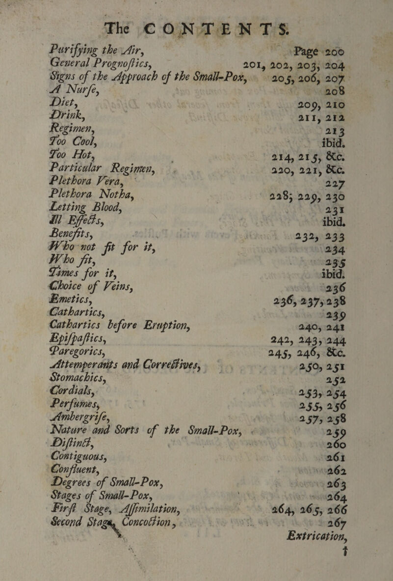 Purifying the Air, Page 200 General Prognofics, 20if 202, 203, 204 Signs of the Approach of the Small-Pox, 20 j, 206, 207 A Nurfe, \ Diet, Drink, Regimen y Too Cool, Too Hoty Particular Regimen, Plethora Vera, Plethora Notha, Letting Bloody III Efetfsy Benefits, Who not fit for ity Who fit, itimes for ity Choice of Veinsy Emeticsy Cathartics, Cathartics before Eruptiony Epifpafticsy Paregorics, Attemper ants and Correctives, Stomachicsy Cordials, Perfumes, Ambergrife, Nature and Sorts of the Small-Pox, DijlinPt, Contiguous, Confluent, Degrees of SmaU-Pox, Stages of Small-Pox, Firjl Stage, Affimilation, Second Stags* Conception, 208 20 py 210 21I, 212 213 ibid. 214, 215, 6Cc. 220, 221, &C. 227 228; 22py 230 231 ibid. 232, 233 234 2BS ibid. 236 236,237,238 *39 240, 241 242, 243, 244 24^1, 246, 250,251 252 a53> 254 258 260 261 2<)2 263 264 264, 265, 266 267 Extrication,