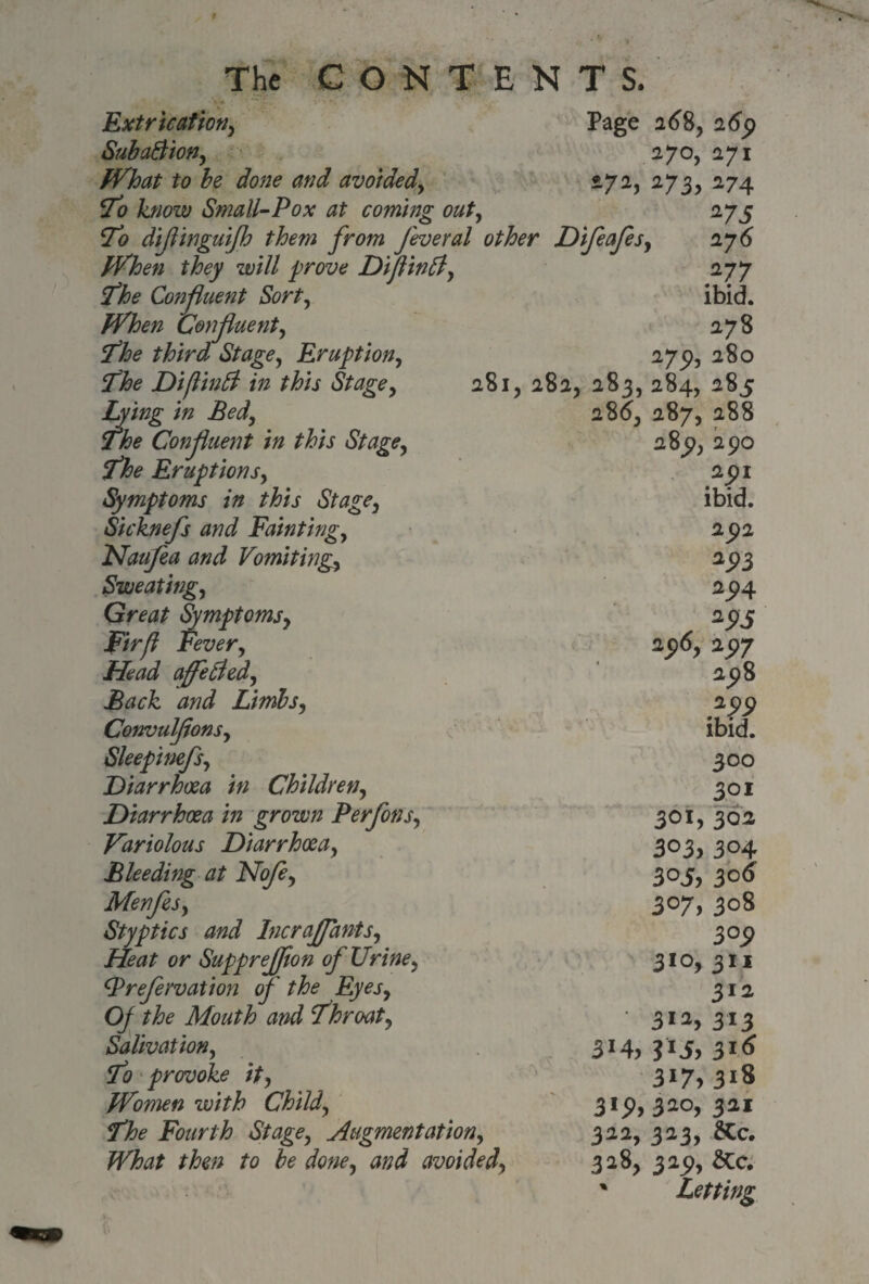 Extrication, SubaBion, What to be done and avoided, <To know Small-Pox at coming out, To diflinguijh them from feveral other When they will prove Diflintf, The Confluent Sort, When Confluent, The third Stage, Eruption, The Diftinfi in this Stage, Lying in Bed, The Confluent in this Stage, The Eruptions, Symptoms in this Stage, Sicknefs and Fainting, Haufea and Vomitings Sweating, Great Symptoms, Fir ft Fever, affected. Back and Limbs, ConvulflonSy Sleepinefs, Diarrhoea in Children, Diarrhoea in grown Perfons, Variolous Diarrhoea, Bleeding at Nofle, Menfes, Styptics and Inc raff ants. Heat or SuppreJJion of Urine, tyrefervation of the Eyes, Of the Mouth and Throat, Salivation, To provoke it, Women with Child, The Fourth Stage, Augmentation, What then to be done, and avoided, Page 168, 265) 270, 271 272, 273, 274 275 ifeales, 276 ^77 ibid. 278 275?, 280 281, 282. 283, 284, 28c 28^ 287, 288 289, 290 291 ibid. 292 293 294 „ 25>5 290, 297 298 299 ibid. 300 301 301, 302 303, 304 3°5, 3°6 3°7. 308 3°P 3JO, 311 311 • 312,313 314, ?i5> 3J<* 3*7>318 3«P>3i°, 311 312, 323, &c. 328, 323), &c. • Letting