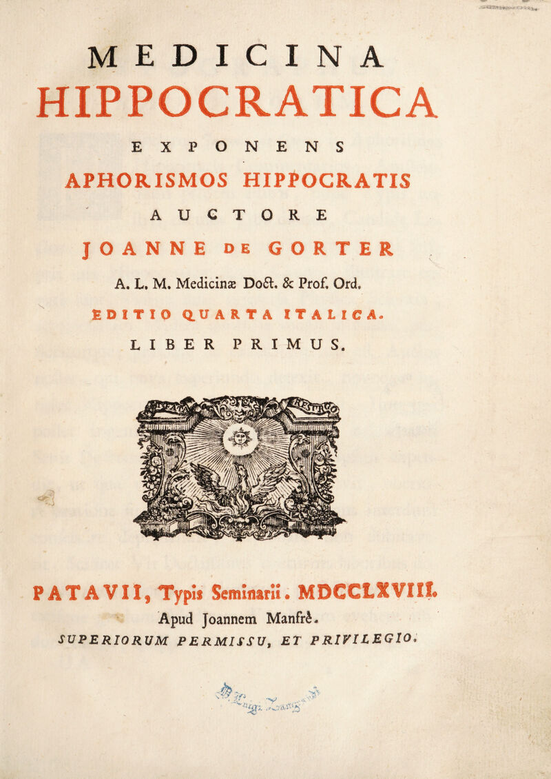 '-N MEDICINA HIPPOCRATICA EXPONENS APHORISMOS HIPPOCRATIS AUCTORE JOANNE de GORTER A. L. M. Medicina Do£t. 8c Prof, Ord, EDITIQ Q.U A R T A ITALICA. LIBER PRIMUS. PATAVII, Typis Seminarii. MDCCLXVIIt Apud Joannetn Manfr£. SUPERIORUM PERMISSU, ET PRIVILEGIO. /