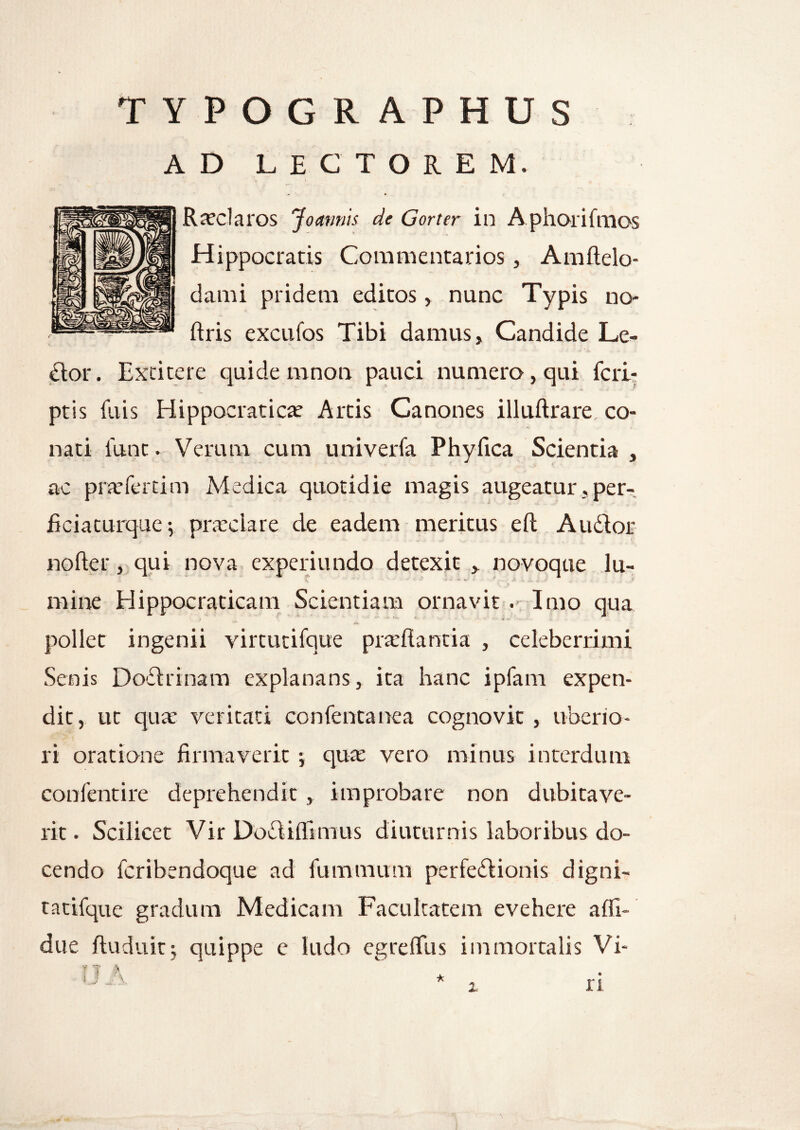 TYPOGRAPHUS AD LECTOREM. Roclaros Joamiis de Gorter in Aphorifmos Hippocratis Commentarios, Amftelo- dami pridem editos, nunc Typis no- ftris excufos Tibi damus. Candide Le- dtor. Excitere quide mnon pauci numero, qui fcri- ptis filis Hippocratico Artis Canones illuftrare co¬ nati lunt. Verum cum univerfa Phyfica Scientia , ac profertim Medica quotidie magis augeatur, per- ficiaeurque; praeclare de eadem meritus eft Audior nofter, qui nova experiundo detexit , novoque lu- mine Hippocraticam Scientiam ornavit . Imo qua * *• *iv • 4 pollet ingenii virtutifque proflantia , celeberrimi Senis Dodirinam explanans, ita hanc ipfam expen¬ dit, ut quo veritati confentanea cognovit , uberio¬ ri oratione firmaverit -y quo vero minus interdum confentire deprehendit , improbare non dubitave¬ rit. Scilicet Vir Dodliflimus diuturnis laboribus do¬ cendo fcribendoque ad fummum perfedfionis digni- tatifque gradum Medicam Facultatem evehere affi- due ftuduit; quippe e ludo egrefliis immortalis Vi-