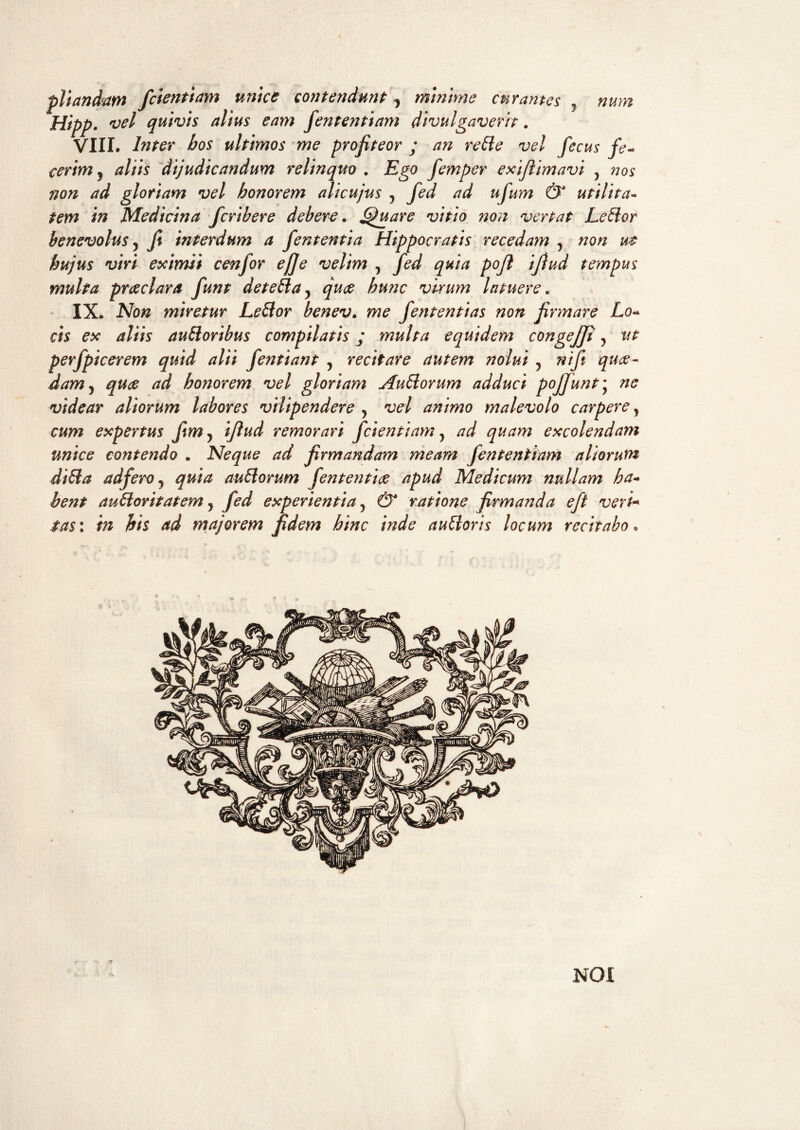 ■pilandam fclentiam unice contendunt, minime curantes , nurn Hipp. vel quivis alius eam fient enti am divulgaverit. VIII, Inter bos ultimos me profiteor ; an re SI e vel fecus fe¬ cerim, aliis dijudicandum relinquo . Ego femper exifiimavi y nos non ad gloriam vel honorem alieujus y fed ad ufum & utilita¬ tem in Medicina feribere debere. Quare vitio non vertat LeSlor benevolus y fi interdum a fient enti a Hippocratis recedam y non wt hujus viri eximii cenfior efije velim y fied quia pofil ifiud tempus multa praeclara fiunt deteSla, quae hunc virum latuere. IX. Non miretur LeSlor benev. me fiententias non firmare Lo¬ cis ex aliis ausioribus compilatis; multa equidem congejji y ut perfipicerem quid alii fientiant y recitare autem nolui y nifii quae¬ dam 5 quae ad honorem vel gloriam AuSlorum adduci poJfiunty ne videar aliorum labores vilipendere y vel animo malevolo carperey cum expertus jim y ifiud remorari fidentiam y ad quam excolendam unice contendo . Neque ad firmandam meam fient en tiam aliorum diSla adfiero y quia auSlorum fiententiae apud Medicum nullam ha¬ bent auSloritatem y fed experientia y & ratione firmanda efit veri* tas\ in his ad majorem fidem hinc inde auSloris locum recitabo. NOI