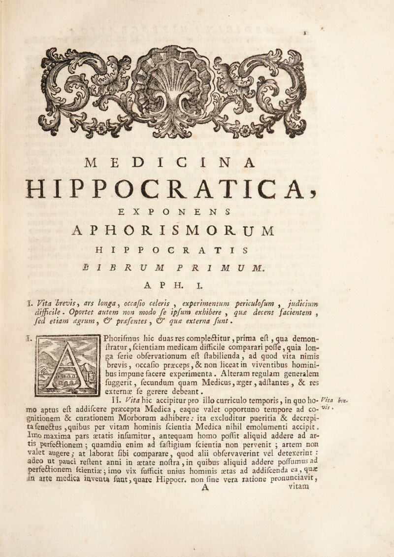 A MEDICINA HIPPOCIIATICA, EXPONENS A PRORIS MORUM HIPPOCRATIS B 1 B R U M PRIMUM. A P H. L I. Vita brevis, ars longa, occafio celeris , experimentum pertculofum , judicium difficile. Oportet autem non modo fe ipfum exhibere , decent facientem , fed etiam agrum, prafentes, 0' <7^ externa funt. Fhorifmus hic duas res complebitur , prima eft , qua demon- liratur, fcientiam medicam difficile comparari pofle, quia lon- ga ferie obfervationum efl: ftabilienda , ad quod vita nimis brevis, occafio praeceps ,& non liceat in viventibus homini¬ bus impune facere experimenta. Alteram regulam generalem fuggerit, fecundum quam Medicus, aeger, adftantes, & res externa? fe gerere debeant. II. Vita hic accipitur pro illo curriculo temporis, in quo ho- Wta ke« mo aptus eft addifcere praecepta Medica, eaque valet opportuno tempore ad co- V!S • gnitionem & curationem Morborum adhibere.* ita excluditur pueritia & decrepi¬ ta fenebus ,quibus per vitam hominis fcientia Medica nihil emolumenti accipit. Imo maxima pars aetatis infumitur, antequam homo poffit aliquid addere ad ar¬ tis perfebionem; quamdiu enim ad fafiigium fcientia non pervenit ; artem non valet augere; at laborat fibi comparare, quod alii obfervaverint vel detexerint : adeo ut pauci refient anni in aetate noftra, in quibus aliquid addere pofiumus ad perfebionem fcientia?; imo vix fufficit unius hominis aetas ad addifcenda ea, quas M arte medica inventa funt > quare Hippocr. non fine vera ratione pronunciavit, A vitam