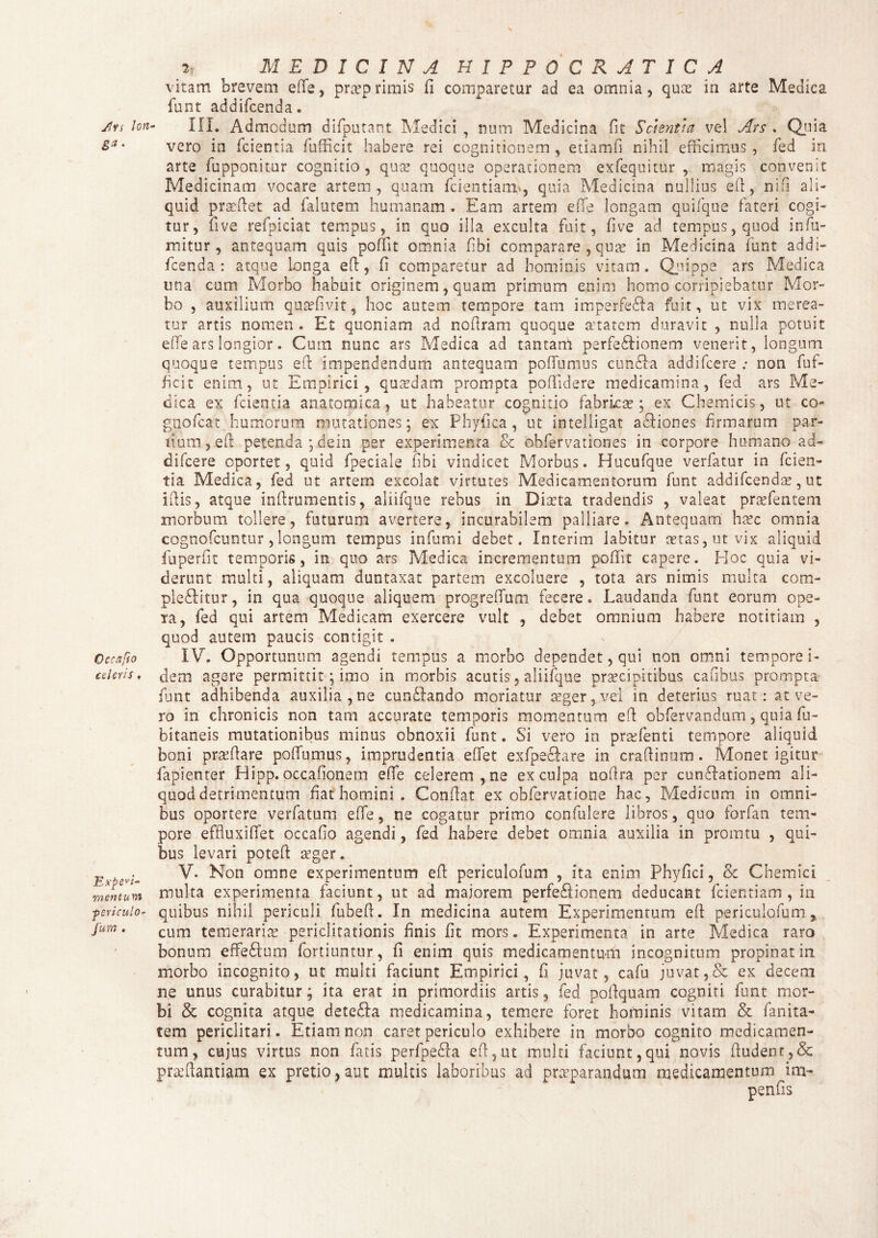 Jlvs lon 8 Oecxfio celeris , Expedi¬ mentum periculo- fum . _2i MEDICINA H1PP0CRATICA vitam brevem effie, pra?p rimis fi comparetur ad ea omnia, quae in arte Medica funt addifcenda. III. Admodum difputant Medici , num Medicina fit Scientia ve! Ars . Quia vero in fcientia (ufficit habere rei cognitionem , etiamfi nihil efficimus , fcd in arte (apponitur cognitio, qua? quoque operationem exfe.quitur , magis convenit Medicinam vocare artem, quam fidentiam, quia Medicina nullius efi, ni fi ali¬ quid praedet ad fialutem humanam . Eam artem effie longam quifique fateri cogi¬ tur, five refipiciat tempus, in quo illa exculta fuit, five ad tempus, quod infiu- rrfitur, antequam quis poffit omnia fibi comparare , quae in Medicina fiunt addi¬ fcenda : atque longa efl, fi comparetur ad hominis vitam. Quippe ars Medica una cum Morbo habuit originem, quam primum enim homo corripiebatur Mor¬ bo , auxilium qutefivit, hoc autem tempore tam imperfeda fuit, ut vix merea¬ tur artis nomen . Et quoniam ad nofiram quoque aetatem duravit , nulla potuit effie ars longior. Cum nunc ars Medica ad tantani perfedionem venerit, longum quoque tempus efl impendendum antequam pofiumus eunda addifeere ; non (uf¬ ficit enim, ut Empirici, quadam prompta poffidere medicamina, fied ars Me¬ dica ex (cientia anatomica, ut habeatur cognitio fabrica?; ex Chemicis, ut co- gnoficat humorum mutationes; ex Phyfica, ut intelligat adiones firmarum par¬ tium, efi petenda ;dein per experimenta & ohfervationes in corpore humano ad¬ difeere oportet, quid fipeciale (ibi vindicet Morbus. Hucufique verfatur in (cien¬ tia Medica, fied ut artem excolat virtutes Medicamentorum fiunt addifcenda?, ut iftis, atque inftrumentis, aliifique rebus in Dia?ta tradendis , valeat pra?fentem morbum tollere, futurum avertere, incurabilem palliare. Antequam hasc omnia cognofcuntur , longum tempus infumi debet. In teri m labitur aetas, ut vix aliquid fiuperfit temporis, in quo ars Medica incrementum poffit capere. Hoc quia vi¬ derunt multi, aliquam duntaxat partem excoluere , tota ars nimis multa com¬ ploditur, in qua quoque aliquem progreffum fecere. Laudanda fiunt eorum ope- ia, fied qui artem Medicam exercere vult , debet omnium habere notitiam , quod autem paucis contigit . IV. Opportunum agendi tempus a morbo dependet, qui non omni tempore i- dem agere permittit; imo in morbis acutis, aliifique pra?cipitibus cafibus prompta funt adhibenda auxilia, ne cundando moriatur ceger ,vei in deterius ruat: at ve¬ ro in chronicis non tam accurate temporis momentum efi obfervandum, quia fiu- bitaneis mutationibus minus obnoxii fiunt. Si vero in praffienti tempore aliquid boni praffiare poffiumus, imprudentia effiet exfipedare in craftinum. Monet igitur fapienter Hipp. occafionem effie celerem, ne ex culpa nofira per cundationem ali¬ quod detrimentum fiat homini. Conflat ex obfiervatione hac, Medicum in omni¬ bus oportere verfatum effie, ne cogatur primo confulere libros, quo forfan tem¬ pore effluxiffiet occafio agendi, fied habere debet omnia auxilia in promtu , qui¬ bus levari poteffi a?ger. V. Non omne experimentum efi: periculofum , ita enim Phyfici, & Chemici multa experimenta faciunt, ut ad maiorem perfedionem deducant fidentiam , in quibus nihil periculi fiubefi. In medicina autem Experimentum efi periculofum, cum temeraria? periclitationis finis fit mors. Experimenta in arte Medica raro bonum effedum fortiuntur, fi enim quis medicamentum incognitum propinat in morbo incognito, ut multi faciunt Empirici, fi juvat, cafu juvat,& ex decem ne unus curabitur; ita erat in primordiis artis, fied poftquam cogniti fiunt mor¬ bi & cognita atque deteda medicamina, temere foret hominis vitam & fianita- tem periclitari. Etiam non caret periculo exhibere in morbo cognito medicamen¬ tum, cujus virtus non fiatis perfipeda efi, ut multi faciunt, qui novis (ludent, & praffiantiam ex pretio,aut multis laboribus ad praeparandum medicamentum im-