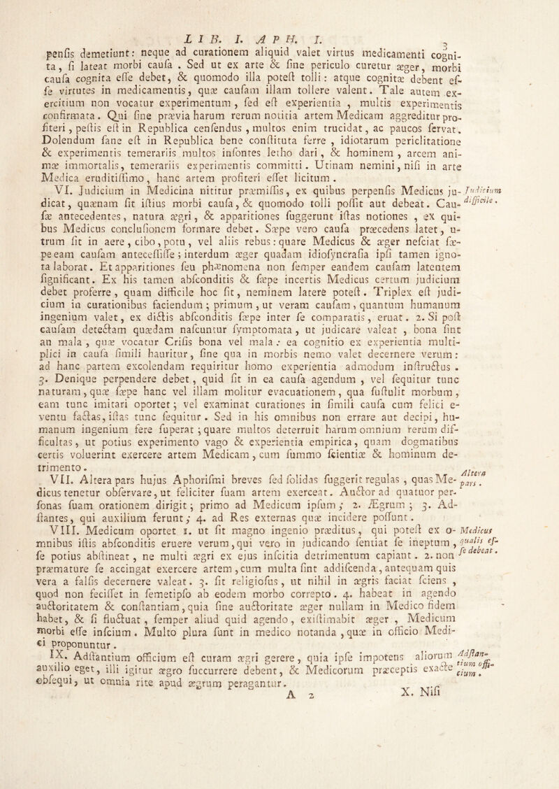 penfis demetiunt: neque ad curationem aliquid valet virtus medicamenti cogni¬ ta, fi lateat morbi caufa . Sed ut ex arte & fine periculo curetur teger, morbi caufa cognita efie debet, & quomodo illa potefi tolli: atque cognitse debent ef¬ fis virtutes in medicamentis, qute caufam illam tollere valent. Tale autem ex¬ ercitium non vocatur experimentum , fed efi experientia , multis experimentis confirmata. Qui fine praevia harum rerum notitia artem Medicam aggreditur pro¬ fiteri , pefiis efi in Republica cenfendus , multos enim trucidat, ac paucos fervat. Dolendum fiane efi: in Republica bene confiituta ferre , idiotarum periclitatione & experimentis temerariis multos infontes letho dari, & hominem , arcem ani¬ mae immortalis, temerariis experimentis committi. Utinam nemini, nifi in arte Medica eruditiffimo, hanc artem profiteri effiet licitum. VI. judicium in Medicina nititur pranmiffis, ex quibus perpenfis Medicus ju- TuJkium dicat, quaenam fit ifiius morbi caufa, & quomodo tolli pofiit aut debeat. Cau-^’”^* fiae antecedentes, natura aegri, & apparitiones fuggerunt illas notiones , ex qui¬ bus Medicus conclufionem formare debet. Saepe vero caufa procedens latet, u- trum fit in aere , cibo, potu , vel aliis rebus: quare Medicus & aeger neficiat fias- peeam caufam anteceffiffe ; interdum aeger quadam idiofyncrafia ipfi tamen igno¬ ra laborat. Et apparitiones feu phaenomena non femper eandem caufam latentem fignificant. Ex his tamen abfconditis & fiupe incertis Medicus certum judicium debet proferre, quam difficile hoc fit, neminem latere potefi. Triplex efi judi¬ cium in curationibus faciendum ; primum , ut veram caufam , quantum humanum ingenium valet, ex didis abfconditis fatpe inter fe comparatis, eruat. 2. Si pofi caufam dete&am quasdam nafcumur fymptomata, ut judicare valeat , bona fine an mala , quae vocatur Crifis bona vel mala .* ea cognitio ex experientia multi¬ plici in caufa fimili hauritur, fine qua in morbis nemo valet decernere verum: ad hanc partem excolendam requiritur homo experientia admodum infirudus . 3. Denique perpendere debet, quid fit in ea caufa agendum , vel fequitur tunc naturam, quas fiepe hanc vel illam molitur evacuationem, qua fufiulit morbum, eam tunc imitari oportet; vel examinat curationes in fimili caufa cum felici e- ventu fadas,ifias tunc fequitur» Sed in his omnibus non errare aut decipi, hu¬ manum ingenium fere fuperat ; quare multos deterruit harum omnium rerum dif¬ ficultas, ut potius experimento vago & experientia empirica, quam dogmatibus certis voluerint exercere artem Medicam , cum fummo fcientiae & hominum de¬ trimento. ^ Altef0 VII. Altera pars hujus Aphorifrai breves fed folidas fuggerit regulas , quas Me- pars # dicustenetur obfervare,ut feliciter fuam artem exerceat. Audior ad quatuor per- fonas fuam orationem dirigit; primo ad Medicum ipfium; 2. TEgrum ; 3. Ad- fiantes, qui auxilium ferunt,* 4. ad Res externas quae incidere poffunt. VIII. Medicum oportet 2. ut fit magno ingenio praeditus, qui potefi ex o-Medicus mnibus ifiis abfconditis eruere verum,qui vero in judicando fentiat fe ineptum , ^ fe potius abfiineat, ne multi tegri ex ejus inficiria detrimentum capiant. 2. non ^ f praemature fe accingat exercere artem, cum multa fint addifeenda, antequam quis vera a falfis decernere valeat. 3. fit religiofus, ut nihil in aigris faciat ferens , quod non feciffiet in femetipfo ab eodem morbo correpto. 4. habeat in agendo audloritatem & conftantiam, quia fine audforitate aeger nullam in Medico fidem habet, & fi fiudluat , femper aliud quid agendo, exifiimabit asger , Medicum morbi e(fe infeium . Multo plura funt in medico notanda , quae in officio Medi¬ ci proponuntur. IX. Adfiantium officium efi curam regri gerere, quia ipfe impotens aliorum auxilio eget, illi igitur asgro fuccurrere debent, & Medicorum prasceptis exacte cbiequi5 ut omnia rite apud aegrum peragantur. A 2 X. Nifi