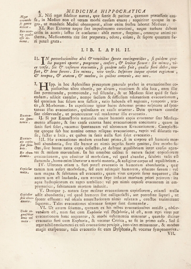 jggtr X. Nifi aeger fideliter narrat, quae fentit & patitur , quaenam prasceflerit cau- quomodo fa, in Medico non eft veram morbi caufam eruere .* requiritur quoque in (2“ js geme gro, ut mandatis Medici obtemperet, aliter enim fruftra laborat Medicus. XI. Res Externae neque fint impedimento curationi, neque turbare debent «I*'quales Cr^n acut^s 5 lebus fit confuetus: abfit rumor , ftrepitus, omneque animi pa- ejje dc- thema, Medicamenta rite fint praeparata, odore, colore, & fapore quantum fie- beant. ri poteft grata.. L I B. I. A P H. IL IL-TIV perturbationibus alvi & vomitibus fponte contingentibus , fi quidem qua- JL lia purgari oportet, purgentur , confert , & leviter ferunt : fin minus, vr- ce verfa. Sic & vaforum evacuatio, Ji quidem talis fuit, qualis fieri debet, con¬ fert , & bene ferunt. Sin minus, ivVe verfa. Jnfpicere itaque oportet regionem 5 tempus, retatem , morbos, quibus convenit, w non. Evacua¬ tio fpon- zanca . Evacua- tio copio- fior falu- bris . Ex abun¬ dantia . Copio^sr m ala. Copioftor fine abun¬ dantia . Unde co- gnofcitur bona vel mala . I. T TIpp. in hoc Aphorifmo praeceptum generale praebet in evacuationibus co- , I.' 1 piofioribus ultro obortis, per alvum , vomitum & alia loca , num illae fint permittendae, promovendae, vel fiftendae, & ut Medicus fciat quid fit faci¬ endum , adjicit cautelas, nempe facilem & difficilem tolerantiam evacuationum, fed quoniam hoc folum non fufficit , ratio habenda eft regionis, temporis , aeta¬ tis ,& Morborum . In expolitione igitur hujus debemus primo refpicere ad fpon- taneas iftas evacuationes, quibufnam ex caufis oriantur. Dein quaenam cautela fint obfervandae, ut promoveatur vel moderetur illa evacuatio . II. Si per Emunboria naturalia major humoris copia evacuatur fine Medica¬ mento aflucnto, & fine caufa externa hanc evacuationem concitante , quam in fanis fieri folet , vocamus fpontaneam vel ultroneam Evacuationem . Complebi¬ tur quoque fub hoc nomine omnes reliquas evacuationes, ruptis vel dilatatis va» iis, fabas e locis, ex quibus in fanis nulla fieri folet evacuatio. III. Hae evacuationes modum excedunt primo-,fi in corpore eft humoris mor- bofi abundantia, fi ve ille humor ex nimis ingeftis fuerit genitus, five morbo fa- bus, fi ve bonus tanta copia collebus,ut deftruat aequilibrium ititer caufas agen¬ tes & molem movendam. In his omnibus cafibus fi natura faciat copiofiorem evacuationem, qua educitur id morbofum, vel quod abundat, faiubris talis eft ftatuenda , homo enim liberatur a morbi materia , & redigitur corpus ad aequilibrium • IV- Ultronea etiam 2. fieri potefl evacuatio in humorum1 abundantia , quae tamen non aufert morbofum, fed eum relinquit humorem, educens fanum : vel tam magna & fubitanea eft evacuatio, quam vires corporis ferre nequeunt, illa autem non eft laudanda, cum novum fiepe inducat morbum priori pejorem : ita aqua hydropicorum ex rupto umbilico: vel pus nimis copiofe evacuatum in em- pyematicis, fubitaneam mortem induxit. V. Denique 3. natura fas pe molitur evacuationem copiofiorem, etiamfi nulla adfit abundantia; vel quod humores fint coiliquefabi, aut putredine liquati , ut fponte effluant: vel ofcula emunboriorum nimis relaxata , cunbos trafmittunt liquores. Tales evacuationes ultroneae femper funt damnandae. VL Ut autem fciamus, quaenam ex his tribus evacuationibus accidit , obfer- vandrnn eft, num fiat cum Euphoria vel Dyfphoria, id eft, num aegri vires per evacuationem hanc augeantur, & morbi vehementia minuatur , quando dicitur evacuatio fieri cum Euphoria, & vocatur Critica , ut fit in primo cafu . Sed fi aeger nihil emolumenti ex tali evacuatione percipit, imo vires minuuntur , & morbus magis exafperatur, talis evacuatio fit cum Dyfphoria-,& vocatur fymptomaoca*