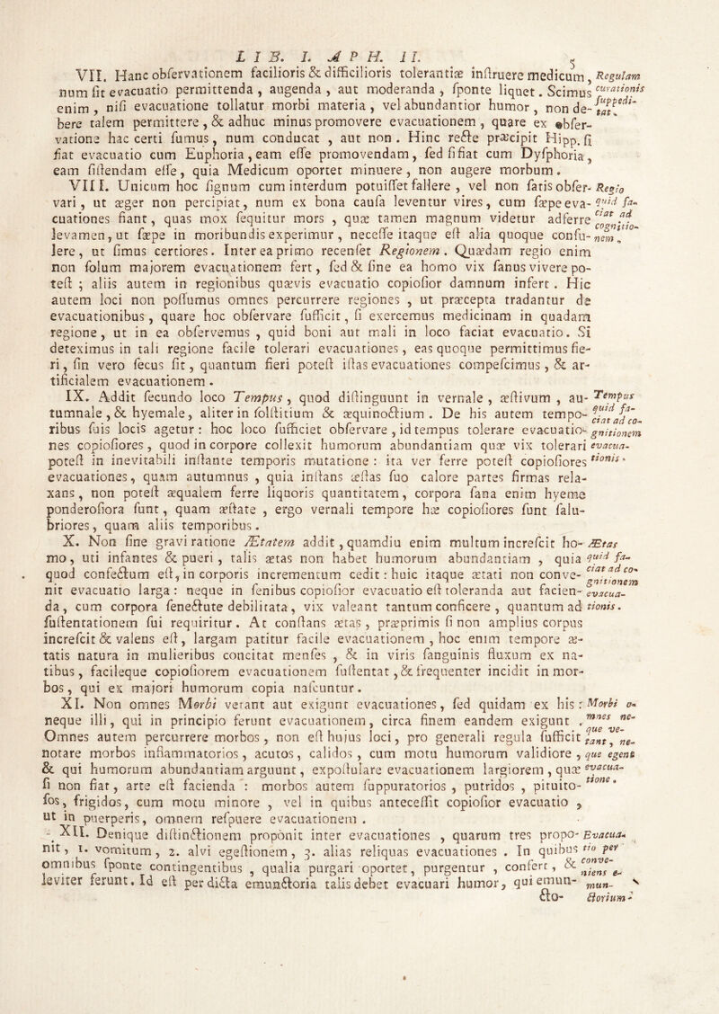 VII. Hanc observationem facilioris & difficilioris tolerantia inftruere medicum, Regulam num fit evacuatio permittenda, augenda, aut moderanda, fponte liquet. Scimus curati™is enim, nffi evacuatione tollatur morbi materia, vel abundantior humor, non de-{«?*** bere talem permittere, & adhuc minus promovere evacuationem, quare ex %bfer- vatione hac certi furnus, num conducat , aut non. Hinc re£fe praecipit Hipp.fi fiat evacuatio cum Euphoria, eam e (Te promovendam, fed fi fiat cum Dyfphoria, eam fiftendam elfe, quia Medicum oportet minuere, non augere morbum. VIII. Unicum hoc fignum cum interdum potuiffet fallere , vel non fatis obfer- Re$;0 vari, ut asger non percipiat, num ex bona caufa leventur vires, cum fsepe eva- 4[tici fa~ cuationes fiant, quas mox fequitur mors , quae tamen magnum videtur ad ferre Cla* levamen, ut fsepe in moribundis experimur , neceffie itaque eft alia quoque confu-neml Iere, ut fimus certiores. Inter ea primo recenfet Regionem. Quafdam regio enim non folum majorem evacuationem fert, fed & fine ea homo vix fanus vivere po- tefl ; aliis autem in regionibus quaevis evacuatio copiofior damnum infert . Hic autem loci non pofiumus omnes percurrere regiones , ut praecepta tradantur de evacuationibus, quare hoc obfervare fufficit, fi exercemus medicinam in quadam regione, ut in ea obfervemus , quid boni aur mali in loco faciat evacuatio. Si deteximus in tali regione facile tolerari evacuationes, eas quoque permittimus fie¬ ri , fin vero fecus fit, quantum fieri poteft iflas evacuationes compefcimus, & ar¬ tificialem evacuationem . IX. Addit fecundo loco Tempus , quod diffinguunt in vernale , affiivum , au- Tempus tumnale , & hyemale, aliter in folftitium & sequino£hum . De his autem tempo- ribus fuis locis agetur: hoc loco fufficiet obfervare , id tempus tolerare evacuatio- gnitionem nes copiofiores , quod in corpore collexit humorum abundantiam quo? vix tolerari evacua- poteft in inevitabili inflante temporis mutatione: ita ver ferre poteft copiofiores ‘ evacuationes, quam autumnus , quia inflans teftas fuo calore partes firmas rela¬ xans, non potefl aequaiem ferre liquoris quantitatem, corpora fana enim hyeme ponderofiora funt, quam anftate , ergo vernali tempore hx copiofiores funt falu- briores, quam aliis temporibus. X. Non fine gravi ratione JEtatem addit, quamdiu enim multum increfcit ho- JEtas mo, uti infantes & pueri , talis aetas non habet humorum abundantiam , quia Quid fa- quod confe£lum eft, in corporis incrementum cedit: huic itaque aetati non conve- Z^vonem nit evacuatio larga: neque in fenibus copiofior evacuatio eft toleranda aut facien-evxcua- da, cum corpora feneftute debilitata, vix valeant tantum conficere , quantum ad tionis. fuftentationem fui requiritur. At conflans tetap , prae primis fi non amplius corpus increfcit & valens eft, largam patitur facile evacuationem , hoc enim tempore ae¬ tatis natura in mulieribus concitat menfes , & in viris fanguinis fluxum ex na¬ tibus, facileque copioftorem evacuationem fuflentat, & frequenter incidit in mor¬ bos, qui ex majori humorum copia nalcuntur. XI. Non omnes Morbi verant aut exigunt evacuationes, fed quidam ex his r Morbi o~ neque illi, qui in principio ferunt evacuationem, circa finem eandem exigunt ,mnes ne~ Omnes autem percurrere morbos, non eft hujus loci, pro generali regula fufficit notare morbos inflammatorios, acutos, calidos, cum motu humorum validiore , que egena & qui humorum abundantiam arguunt, expoflulare evacuationem largiorem , quse evacua¬ ti non fiat, arte eft facienda : morbos autem fappuratorios , putridos , pituito- fos, frigidos, cum motu minore , vel in quibus antecellit copiofior evacuatio 7 ut in puerperis, omnem refpuere evacuationem . ^ XlL Denique diftin£Honem proponit inter evacuationes , quarum tres propo- Evacua* nit, i. vomitum, 2. alvi egeftionem , 3. alias reliquas evacuationes . In quibus «0 pe? omnibus fponte contingentibus , qualia purgari oportet, purgentur , confert, & leviter ferunt* Id eft perdidla etmm£loria talis debet evacuari humor, quiemun- fto- conve- niens e~ mun- Bovium