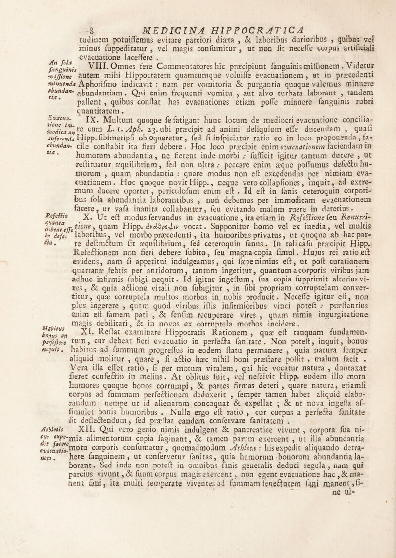 filu, inclinem potuififemus evitare parciori diteta , &. laboribus durioribus , quibus vel minus fuppeditatur , vel magis confutuitur , ut non fit necefle corpus artificiali evacuatione laceflere . {anguinis VIII. Omnes fere Commentatores hic praecipiunt fanguinis mifllanem. Videtur mijfione autem mihi Hippocratem quamcumque voluiiTe evacuationem, ut in praecedenti minuenda Aphorifmo indicavit : nam per vomitoria & purgantia quoque valemus minuere ttbundan- abundantiam. Qui enim frequenti vomitu , aut alvo turbata laborant , tandem pallent , quibus confiat has evacuationes etiam pofife minuere fanguinis rubri quantitatem. thnTMultum quoque fe fatigant hunc locum de mediocri evacuatione concilia- modica™nre cum Apb* 23. ubi praecipit ad animi deliquium efle ducendam , qu.afi auferenda Hipp. fibimetipfi obloqueretur, fed fi infpiciatur ratio eo in loco proponenda, fa- abundan- cile confiabit ita fieri debere. Hoc loco praecipit enim evacuationem faciendam in humorum abundantia, ne fierent inde morbi : fufficit igitur tantum ducere , ut refiituatur aequilibrium, fed non ultra; peccare enim seque poffumus defedluhu¬ morum , quam abundantia : quare modus non efi excedendus per nimiam eva¬ cuationem . Hoc quoque novit Hipp., neque verocollapfiones, inquit, ad extre¬ mum ducere oportet, periculofum enim efi . Id efi in fanis ceteroquin corpori¬ bus fola abundantia laborantibus , non debemus per immodicam evacuationem facere, ur vafa inanita collabantur, feu evitando malum ruere in deterius. Refe&to X. Ut efi modus fervandus in evacuatione , ita etiam in Refe&ione feu Renutu- ^debeateffet'tone'> 9uam Hipp. dvot^p^v vocat. SuppGnitur homo vel ex inedia, vel multis in defe- laboribus, vel morbo praecedenti , ita humoribus privatus, ut quoque ab hac par¬ te defiruRum fit aequilibrium, fed ceteroquin fanus. In tali cafu praecipit Hipp. RefeRionem non fieri debere fubito, feu magna copia fimul. Hujus rei ratio efi evidens, nam fi appetitui indulgeamus, qui faepenimius efi, ut pofi curationem quartanae febris per antidotum, tantum ingeritur, quantum a corporis viribus jam adhuc infirmis fubigi nequit. Id igitur ingefium, fua copia fupprimit alterius vi¬ res , & quia a£Hone vitali non fhbigitur , in fibi propriam corruptelam conver¬ titur, quae corruptela multos morbos in nobis producit. Necefle igitur efi, non plus ingerere , quam quod viribus ifiis infirmioribus vinci potefi : praefiantius enim efi famem pati , & femina recuperare vires , quam nimia ingurgitatione magis debilitari, & in novos ex corruptela morbos incidere . XL Refiat examinare Hippocratis Rationem , quae efi tanquam fundamen¬ tum, cur debeat fieri evacuatio in perfe&a fanitate . Non potefi, inquit, bonus habitus ad fummum progreflus in eodem fiatu permanere , quia natura femper aliquid molitur , quare 5 fi a61io haec nihil boni prseflare poffit , malum facit . Vera illa eflet ratio, fi per motum vitalem, qui hic vocatur natura , duntaxat fieret confe&io in melius. At oblitus fuit, vel nefcivit Hipp. eodem illo motu Rumores quoque bonos corrumpi, & partes firmas deteri, quare natura, etiamfi corpus ad furmnam perfe£Iionem deduxerit , femper tamen habet aliquid elabo¬ randum : nempe ut id alienatum concoquat & expellat ; & ut nova ingefia af- fimulet bonis humoribus . Nulla ergo efi ratio , cur corpus a perfe&a fanitate fit defleflendum, fed prae fiat eandem confervare fanitatem » Athletis XII. Qui vero genio nimis indulgent & pancreatice vivunt , corpora fua ni- dit a afimentorum copia faginant, & tamen parum exercent , ut illa abundantia 'f «^o-motu corPor*s confumatur, quemadmodum Athleta: his expedit aliquando detra¬ here fanguinem , ut confervetur fanitas, quia humorum bonorum abundantia la¬ borant. Sed inde non potefi in omnibus fanis generalis deduci regula, nam qui parcius vivunt , & fuum corpus magis exercent, non egent evacuatione hac ,& ma¬ nem fani ? ita multi temperate viventes ad fummam ieneclutem manent, fi¬ ne ul- M abitus bonus an per/ijlere nequit. evacuatio¬ nem