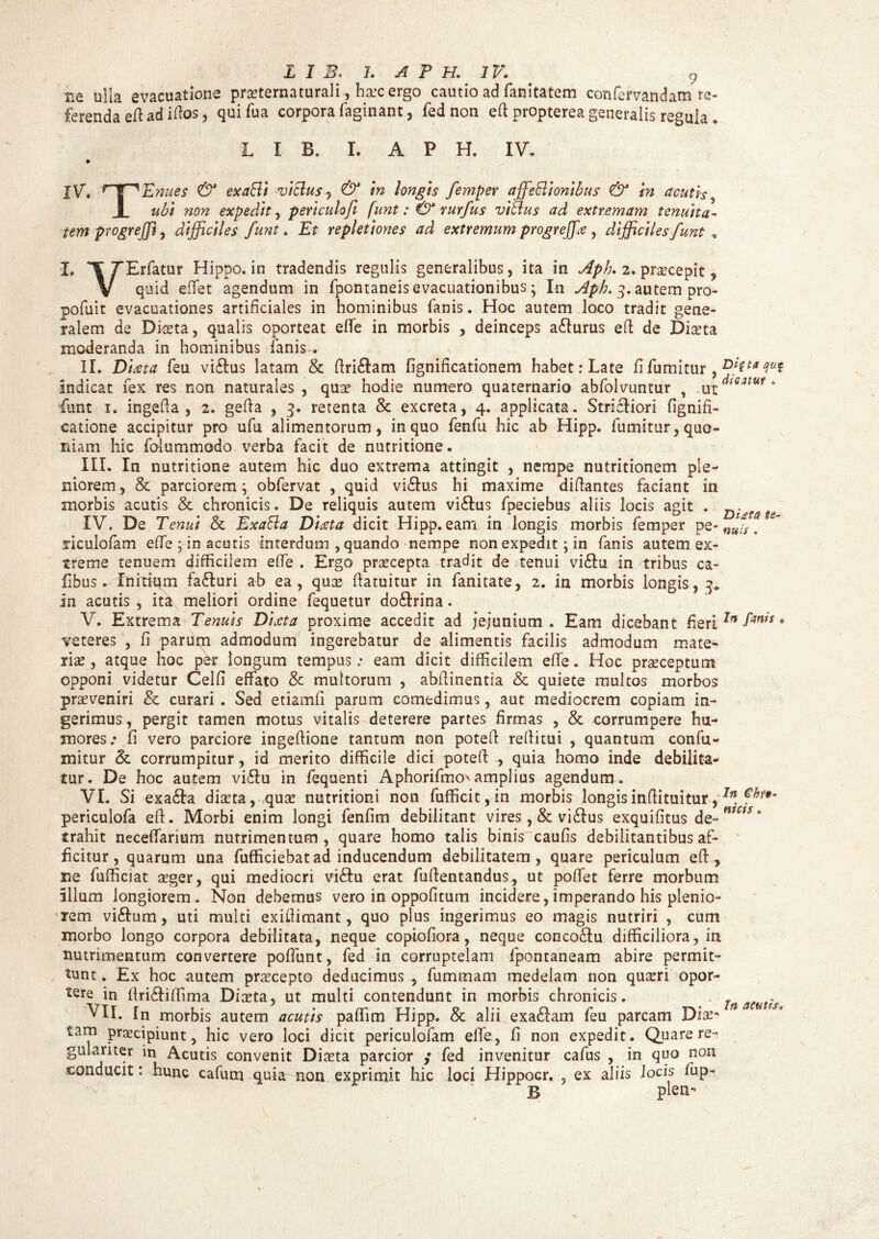 ne ulia evacuatione pratematurali, hxc ergo cautio ad fanltatem confervandam re¬ ferenda eft ad iftos, quifua corpora (aginant, fed non eft propterea generatis regula . L I B. I. A P H. IV. JV\ rT^ Enues & exaBi vicius, & in longis femper affeBionibus & in acutis , I ubi non expedit , periculofi funt: & rurfus viBus ad extremam tenuita¬ tem progreffi, difficiles funt. Et repletiones ad extremum progreffiie , difficiles funt , L FErfatur Hippo, in tradendis regulis generalibus, ita in Aph, 2. praecepit, V quid effet agendum in fpontaneis evacuationibus; In Aph. 3. autem pro¬ polim evacuationes artificiales in hominibus fanis. Hoc autem loco tradit gene¬ ralem de Dia?ta, qualis oporteat effe in morbis , deinceps a&urus eft de Dma moderanda in hominibus fanis . II. Diseta feu vidus latam & ftri&am fignificationem habet: Late fi fumitur, indicat fex res non naturales , qua? hodie numero quaternario abfolvuntur , ^dieatut, funt 1. ingefta , 2. gefta , 3. retenta & excreta, 4. applicata. Strictiori fignifi- catione accipitur pro ufu alimentorum, in quo fenfu hic ab Hipp. fumitur, quo¬ niam hic folummodo verba facit de nutritione. III. In nutritione autem hic duo extrema attingit , nempe nutritionem ple¬ niorem, & parciorem; obfervat , quid vidus hi maxime diftantes faciant in morbis acutis & chronicis. De reliquis autem viftus fpeciebus aliis locis agit . IV. De Tenui & ExaBa Diceta dicit Hipp. eam in longis morbis femper pe- fU' riculofam effe; in acutis interdum , quando nempe non expedit; in fanis autem ex¬ treme tenuem difficilem effe . Ergo praecepta tradit de tenui vi£tu in tribus ca- libus. Initium fafluri ab ea, qua? ftatuitur in fanitate, 2. in morbis longis, 3. In acutis , ita meliori ordine fequetur do&rina. V. Extrema Tenuis Dixta proxime accedit ad jejunium. Eam dicebant fieriIn e veteres , fi parum admodum ingerebatur de alimentis facilis admodum mate¬ ria? , atque hoc per longum tempus; eam dicit difficilem effe. Hoc praeceptum opponi videtur Celfi effato & multorum , abftinentia & quiete multos morbos proveniri & curari . Sed etiamfi parum comedimus, aut mediocrem copiam in¬ gerimus, pergit tamen motus vitalis deterere partes firmas , & corrumpere hu¬ mores/ fi vero parciore ingeftione tantum non poteft reftitui , quantum confu- mitur & corrumpitur, id merito difficile dici poteft , quia homo inde debilita¬ tur. De hoc autem viflu in fequenti Aphorifmo'amplius agendum. VI. Si exa&a dia?ta, quae nutritioni non fufficit,in morbis longisinftituitur,In. periculofa eft. Morbi enim longi fenfim debilitant vires , & vi&us exquifitus de-mCiS‘ trahit neceffarium nutrimentum, quare homo talis biniVcaufis debilitantibus af¬ ficitur, quarum una fufficiebatad inducendum debilitatem, quare periculum eft, ne fufficiat a?ger, qui mediocri vi&u erat fuftentandus, ut poftet ferre morbum illum longiorem. Non debemus vero in oppofitum incidere,imperando his plenio¬ rem vi&um, uti multi exiftimant, quo plus ingerimus eo magis nutriri , cum morbo longo corpora debilitata, neque copiofiora, neque conco&u difficiliora, in nutrimentum convertere poffunt, fed in corruptelam fpontaneam abire permit¬ tunt . Ex hoc autem praecepto deducimus , fummam medelam non quseri opor¬ tere in ftrifliffima Diasta, ut multi contendunt in morbis chronicis. . Ja amis VII. [n morbis autem acutis paffim Hipp. & alii exa£fam feu parcam Dia?' tam praecipiunt, hic vero loci dicit periculofam elfe, fi non expedit. Quare re¬ gulariter in Acutis convenit Diaeta parcior / fed invenitur cafus , in quo non conducit: hunc cafunu quia non exprimit hic loci Hippocr. , ex aliis Jocis fup- B plen-