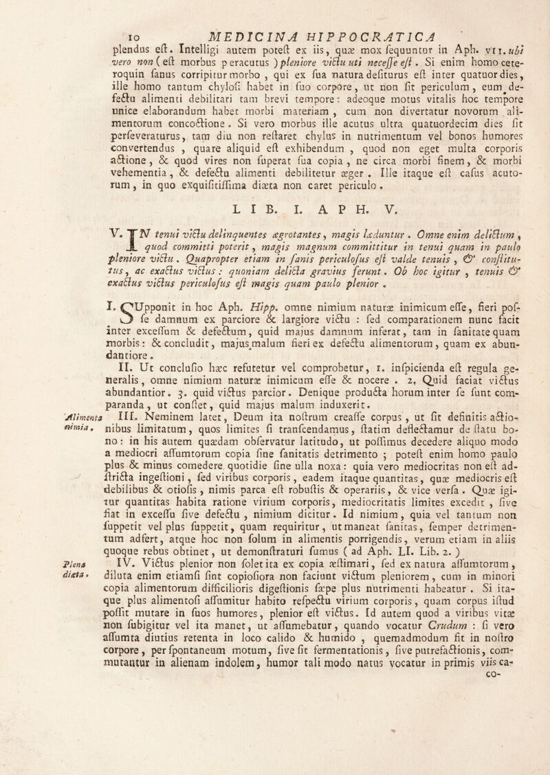 plendus efl. Tntelligi autem potefi ex iis, qu.2e mox fequuntur in Aph. vii.ubt vero ww ( eft morbus p eracutus ) pleniore viBu uti neceffe ejl. Si enim homo cete- roquin fanus corripitur morbo , qui ex fua natura defiturus e(l inter quatuordies, ille homo tantum chylofi habet in fuo corpore, ut non fit periculum, eum^de- febu alimenti debilitari tam brevi tempore: adeoque motus vitalis hoc tempore unice elaborandum habet morbi materiam , cum non divertatur novorum ali¬ mentorum concobione . Si vero morbus ille acutus ultra quatuordecim dies fit perfeveraturus, tam diu non reflaret chylus in nutrimentum vel bonos humores convertendus , quare aliquid eft exhibendum , quod non eget multa corporis abione , & quod vires non fuperat fua copia , ne circa morbi finem, & morbi vehementia , & defebu alimenti debilitetur aeger . Ille itaque efl cafus acuto¬ rum , in quo exquifitiffima diteta non caret periculo . L I B. X. A P H. V. V® ITA/ tenui viBu delinquentes agrotantes, magis Uduntur . Omne enim deliBum , JL quod committi poterit, magis magnum committitur in tenui quam in paulo pleniore viBu . Quapropter etiam in fanis periculofus ejl valde tenuis , & conjlitu- tus, ac exaBus viBus: quoniam deliBa gravius ferunt. Qb hoc igitur , tenuis & exaBus viBus periculofus ejl magis quam paulo plenior . I* OUpponit in hoc Aph. Hipp. omne nimium naturae inimicum effe, fieri pof- O fe damnum ex parciore & largiore vibu : fed comparationem nunc facit inter exceffum & defebum, quid majus damnum inferat, tam in fanitatequam morbis: & concludit, majus/nalum fieri ex defebu alimentorum, quam ex abun- dantiore. II. Ut conclufio haec refutetur vel comprobetur, i. infpicienda efl regula ge¬ neralis, omne nimium naturae inimicum effe & nocere . 2, Quid faciat vibus abundantior. 3. quid vibus parcior. Denique produba horum inter fe funt com¬ paranda , ut conflet, quid majus malum induxerit. 'Alimenta XIL Neminem latet, Deum ita noflrum creaffe corpus, ut fit definitis abio- mmia» nibus limitatum, quos limites fi tranfcendamus, flatim deflebamur deflatu bo¬ no: in his autem qusedam obfervatur latitudo, ut poffimus decedere aliquo modo a mediocri affuturorum copia fine fanitatis detrimento ; potefl enim homo paulo plus & minus comedere quotidie fine ulla noxa: quia vero mediocritas non efl ad- ilriba ingeflioni, fed viribus corporis, eadem itaque quantitas, quae mediocris efl debilibus & otiolis , nimis parca efl robuflis & operariis, & vice verfa . Quae igi¬ tur quantitas habita ratione virium corporis, mediocritatis limites excedit , five fiat in exceflfu five defebu , nimium dicitur. Id nimium, quia vel tantum non fuppetit vel plus fuppetit, quam requiritur, ut maneat fanitas, femper detrimen¬ tum ad fert, atque hoc non folum in alimentis porrigendis, verum etiam in aliis quoque rebus obtinet, ut demonflraturi fumus ( ad Aph. LI. Lib. 2. ) Plena IV. Vibus plenior non foletita ex copia aeflimari, fed ex natura affumtorum, ditfta* diluta enim etiamfi fint copiofiora non faciunt vibum pleniorem, cum in minori copia alimentorum difficilioris digeflionis facpe plus nutrimenti habeatur . Si ita¬ que plus alimentofi affumitur habito refpebu virium corporis, quam corpus iflud poffit mutare in fuos humores, plenior efl vibus. Id autem quod a viribus vitae non fubigitur vel ita manet, ut aflumebatur, quando vocatur Crudum : fi vero affumta diutius retenta 111 loco calido & humido , quemadmodum fit in noflro corpore, per fpontaneum motum, five fit fermentationis, five putrefabionis, com¬ mutantur in alienam indolem, humor tali modo natus vocatur in primis viis ca¬ co-