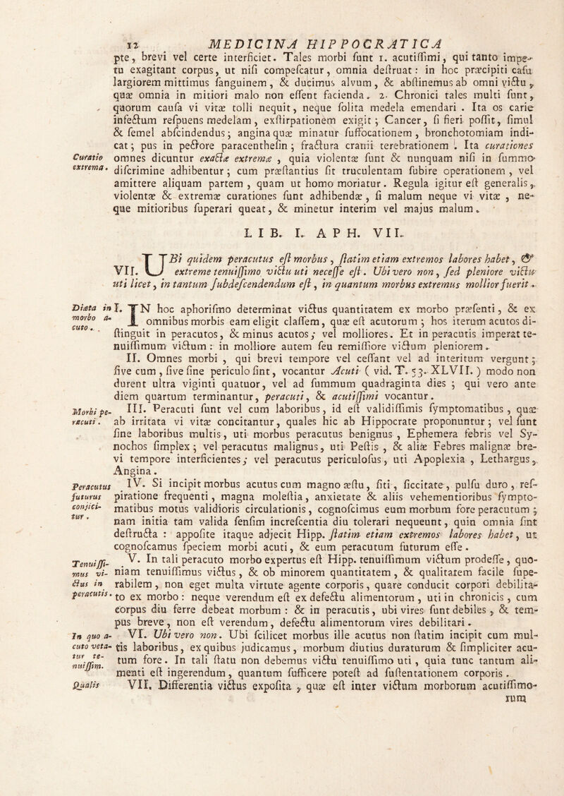 pte, brevi vel certe interficiet. Tales morbi fiunt i. acutifiimi, qui tanto impet¬ tu exagitant corpus, ut nifi compeficatur, omnia defiruat: in hoc pnrcipiti cafii largiorem mittimus fanguinem, & ducimus alvum, & abfiinemus ab omni yi6fu 9 quae omnia in mitiori malo non effient facienda. 2. Chronici tales multi fiunt, - quorum caufia vi vitae tolli nequit, neque fiolita medela emendari . Ita os carie infe&um refipuens medelam, exfiirpationem exigit; Cancer, fi fieri poffit, fimul & fiemei abfcindendus; angina quae minatur fiuffocationem , bronchotomiam indi-* cat; pus in pecore paracenthefin ; fra£Iura cranii terebrationem l Ita curationes Curatio omnes dicuntur exablce extrema , quia violentae fiunt & nunquam nifi in fiummo extrema, difcrimine adhibentur; cum prsfiantius fit truculentam fiubire operationem, vel amittere aliquam partem, quam ut homo moriatur. Regula igitur effi generalis,, violentae & extremae curationes fiunt adhibendae, fi malum neque vi vitae , ne¬ que mitioribus fiuperari queat, & minetur interim vel majus malum * LIB. L A P H. VIL UBi quidem peracutus efl morbus , flatim etiam extremos labores habet, & extreme tenui(fimo vibluuti necejfe efl. Ubi vero non, fed pleniore viblu uti licet, in tantum Jubdefcendendum efl , in quantum morbus extremus mollior fuerit. Hiata in morbo a- cuto Morbi pe¬ racuti . Peracutus futurus conjici¬ tur . TenuiJJi- mus vi- £lus in peracutis, In quo a- cuto veta¬ tur te- mtifftm. Qualis L TN hoc aphorifimo determinat vi£lus quantitatem ex morbo prtefienti, & ex JL omnibus morbis eam eligit claffiem, quae e fi acutorum; hos iterum acutos di- fiinguit in peracutos, <3c minus acutos; vel molliores. Et in peracutis imperat te- nuiflimum vidtum : in molliore autem fieu remifiiore vidfium pleniorem. II. Omnes morbi , qui brevi tempore vel ceffiant vel ad interitum vergunt; fi ve cum , fi ve fine periculo fint, vocantur Acuti ( vid. T. 53. XLVII. ) modo non durent ultra viginti quatuor, vel ad fiummum quadraginta dies ; qui vero ante diem quartum terminantur, peracuti, & acutifimi vocantur. III. Peracuti fiunt vel cum laboribus, id efi validiffimis fiymptomatibus , quse ab irritata vi vita? concitantur, quales hic ab Hippocrate proponuntur; vel fiunt fine laboribus multis , uti morbus peracutus benignus , Ephemera febris vel Sy- nochos fimplex; vel peracutus malignus, uti Pefiis , & alis Febres malignae bre¬ vi tempore interficientes; vel peracutus periculofius, uti Apoplexia , Lethargus, Angina. IV. Si incipit morbus acutus cum magno a?fiu, fiti, ficcitate , pulfiu duro , ref- piratione frequenti, magna molefiia, anxietate & aliis vehementioribus fiympto¬ matibus motus validioris circulationis, cognoficimus eum morbum fore peracutum nam initia tam valida fienfim increficentia diu tolerari nequeunt, quin omnia fint defirudla : appofite itaque adjecit Hipp. flatim etiam extremos labores habet, ut cognoficamus fipeciem morbi acuti, & eum peracutum futurum efife. V. In tali peracuto morbo expertus efi Hipp. tenuiffimum vidlum prodeffe, quo¬ niam tenuiffimus viRus, & ob minorem quantitatem, & qualitatem facile fiupe- rabilem, non eget multa virtute agente corporis, quare conducit corpori debilita¬ to ex morbo : neque verendum efi ex defedlu alimentorum , uti in chronicis , cum corpus diu ferre debeat morbum : & in peracutis, ubi vires fiunt debiles,, & ten> pus breve, non efi verendum, defe6Iu alimentorum vires debilitari. VI. Ubi vero non. Ubi fcilicet morbus ille acutus non flatim incipit cum mul¬ tis laboribus, ex quibus judicamus, morbum diutius duraturum & fimpliciter acu¬ tum fore. In tali fiatu non debemus vi£lu tenuiffimo uti , quia tunc tantum ali¬ menti efi ingerendum, quantum fiufficere poteft ad fiufientationem corporis. VII. Differentia vidtus expolita y quse efi inter vi&iun morborum acutiffimo- rum r