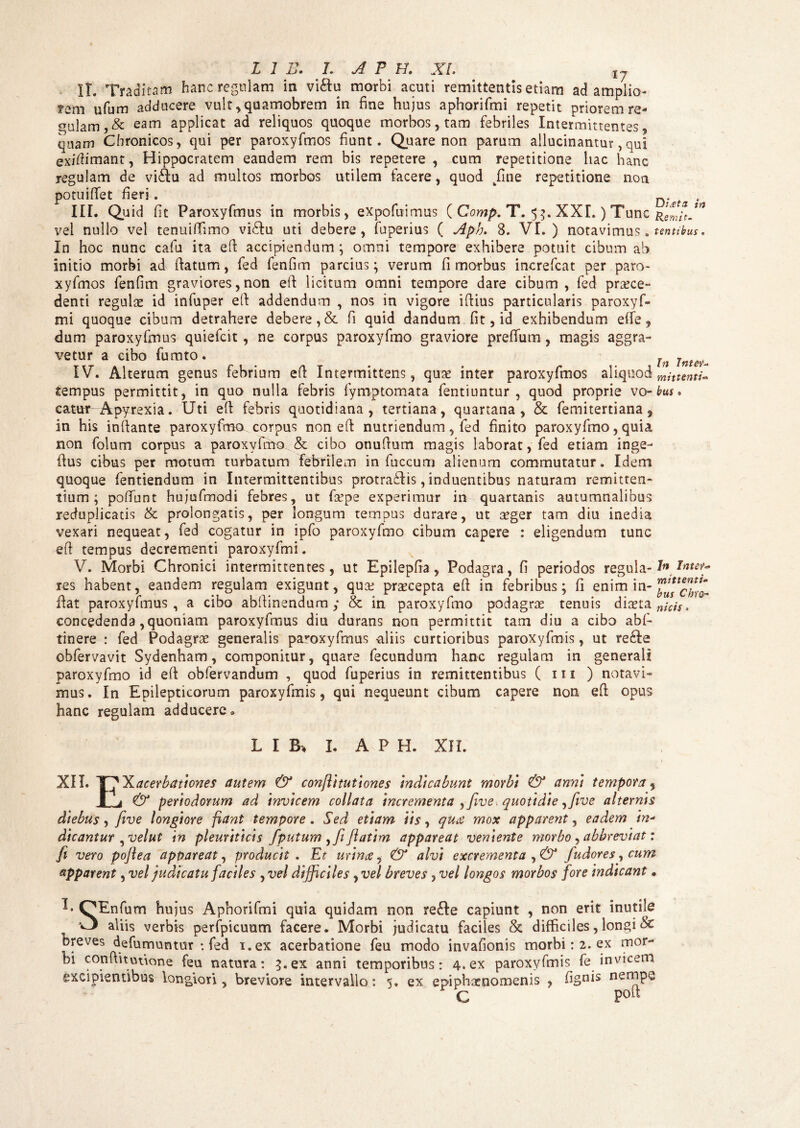 IT. Traditam hanc regulam in viftu morbi acuti remittentis etiam ad amplio- fem ufum adducere vult ,quamobrem in fine hujus aphorifmi repetit priorem re¬ gulam, & eam applicat ad reliquos quoque morbos, tam febriles Intermittentes, quam Chronicos, qui per paroxyfmos fiunt. Quare non parum allucinantur, qui. exidimant, Hippocratem eandem rem bis repetere , cum repetitione hac hanc regulam de vi£fu ad multos morbos utilem facere, quod /me repetitione non potuiftet fieri. n. III. Quid fit Paroxyfmus in morbis, expofuimus ( Comp. T. 55. XXL ) Tunc ultth-”1 vel nullo vel tenuiffimo vi£lu uti debere, fuperius ( Aph. 8. VI.) notavimus. tentibus. In hoc nunc cafu ita eft accipiendum ; omni tempore exhibere potuit cibum ab initio morbi ad ftatum, fed fenfim parcius; verum fi morbus increfcat per paro¬ xyfmos fenfim graviores, non eft licitum omni tempore dare cibum , fed pra^ce- denti regulas id infuper eft addendum , nos in vigore iftius particularis paroxyf- mi quoque cibum detrahere debere, & fi quid dandum fit, id exhibendum effe, dum paroxyfmus quiefcit, ne corpus paroxyfmo graviore preflum , magis aggra¬ vetur a cibo fumto. h inter-, IV. Alterum genus febrium eft Intermittens, quae inter paroxyfmos aliquod tempus permittit, in quo nulla febris fymptomata fentiuntur , quod proprie vo• bus • catur Apytexia. Uti eft febris quotidiana, tertiana, quartana, & femitertiana, in bis inftante paroxyfmo corpus non eft nutriendum, fed finito paroxyfmo, quia non folum corpus a paroxyfmo & cibo onuftum magis laborat, fed etiam inge- ftus cibus per motum turbatum febrilem in fuccum alienum commutatur. Idem quoque fentiendum in Intermittentibus protra£lis, induentibus naturam remitten¬ tium ; poftunt hujufmodi febres, ut fa?pe experimur in quartanis autumnalibus reduplicatis & prolongatis, per longum tempus durare, ut aeger tam diu inedia vexari nequeat, fed cogatur in ipfo paroxyfmo cibum capere : eligendum tunc eft tempus decrementi paroxyfmi. V. Morbi Chronici intermittentes, ut Epilepfta, Podagra, fi periodos regula-1» inter- res habent, eandem regulam exigunt, quas praecepta eft in febribus; fi enim in- flat paroxyfmus, a cibo abftinendum ,* & in paroxyfmo podagras tenuis diaeta njcjs, concedenda, quoniam paroxyfmus diu durans non permittit tam diu a cibo abf- tinere : fed Podagrae generalis paroxyfmus aliis curtioribus paroxyfmis, ut re£fe obfervavit Sydenham, componitur, quare fecundum hanc regulam in generali paroxyfmo id eft obfervandum , quod fuperius in remittentibus ( m ) notavi¬ mus. In Epilepticorum paroxyfmis, qui nequeunt cibum capere non eft opus hanc regulam adducere. L I B, I. A P H. XII. t XII. T~^Xacerbationes autem & confli tuti ones indicabunt morbi & anni tempora % & periodorum ad invicem collata incrementa yfive. quotidie yfive alternis diebus, five longiore fiant tempore. Sed etiam iis, qua mox apparent, eadem in- dicantur ,velut in pleuriticis fputum ,/ jlatim appareat veniente morbo, abbreviat: fi vero poftea appareat, producit . Et urina, & alvi excrementa fudores, cum apparent, vel judicatu faciles , vel difficiles , vel breves, vel longos morbos fore indicant. I* OEnfum hujus Aphorifmi quia quidam non re£te capiunt , non erit inutile aliis verbis perfpicuum facere. Morbi judicatu faciles & difficiles, longi & breves defumuntur : fed i.ex acerbatione feu modo invafionis morbi: 2. ex mor¬ bi conftitutione feu natura: 5. ex anni temporibus: 4. ex paroxyfmis fe invicem excipientibus longiori, breviore intervallo: 5. ex epiphaenoroenis , figuis nempe