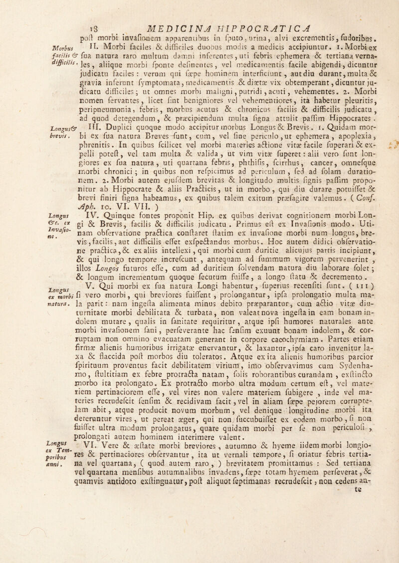 brevis. Longas &c. ex 18 _ MEDICINA HIP POCRATIC A poli morbi invafionem apparentibus in fputo. urina, alvi excrementis, fudoribus. Morbus IL Morbi faciles & difficiles duobus modis a medicis accipiuntur, i. Morbi ex faci/is & fu a natura raro multum damni inferentes, uti febris ephemera & tertiana verna- diffiahs. jes ^ aliiqUe morbi fponte delinentes, vel medicamentis facile abigendi, dicuntur judicatu faciles : verum qui uepe hominem interficiunt , aut diu durant, multa & gravia inferunt fymptomata, medicamentis & diaetae vix obtemperant, dicuntur ju¬ dicatu difficiles; ut omnes morbi maligni, putridi, acuti, vehementes. 2. Morbi nomen fervantes, licet fint benigniores vel vehemenriores, ita habetur pleuritis, peripneumonia, febris, morbus acutus & chronicus facilis & difficilis judicatu, ad quod detegendum, & praecipiendum multa ligna attulit paffim Hippocrates. Longus& HI. Duplici quoque modo accipitur morbus Longus & Brevis. 1. Quidam mor¬ bi ex fua natura Breves funt, cum, vel fine periculo,ut ephemera, apoplexia, phrenitis. In quibus fcilicet vel morbi materies a&ione vitae facile fuperari & ex¬ pelli potell, vel tam multa & valida, ut vim vitae fuperet: alii vero funt lon¬ giores ex fua natura, uti quartana febris, phthifis, fcirrhus, cancer, omnefque morbi chronici ; in quibus non refpiamus ad periculum , fed ad folam duratio*- nem. 2. Morbi autem ejufdem brevitas & longitudo multis fignis paffim propo¬ nitur ab Hippocrate & aliis Pradlicis, ut in morbo, qui diu durare potuififet & brevi finiri figna habeamus, ex quibus talem exitum prsefagire valemus. ( Conf, Aph. ro. VI. VII. ) IV. Quinque fontes proponit Hip. ex quibus derivat cognitionem morbi Lon¬ gi & Brevis, facilis & difficilis judicatu. Primus efi ex Invafionis modo. Uti- nam obfervatione pradlica conflaret fatim ex invafione morbi num longus, bre¬ vis ,facilis, aut difficilis effiet exfpedlandus morbus. Hoc autem didici obfervatio- ne pra6Iica,& ex aliis intellexi , qui morbi cum duritie alicujus partis incipiunt, & qui longo tempore increfcunt , antequam ad fummum vigorem pervenerint , illos Longos futuros effe, cum ad duritiem foivendam natura diu laborare folet \ & longum incrementum quoque fecutum fuiffie, a longo fatu & decremento . - V. Qui morbi ex fua natura Longi habentur, fuperius recenfiti funt. ( m) ex morbi fi vero morbi, qui breviores fuiffient , prolongantur, ipfa prolongatio multa ma- natura. Ia parit: nam ingefa alimenta minus debito praeparantur, cum a£Ho vitae diu¬ turnitate morbi debilitata & turbata, non valeat nova ingefa in eam bonam in¬ dolem mutare , qualis in fanitate requiritur, atque ipfi humores naturales ante morbi invafionem fani, perfeverante hac fenfim exuunt bonam indolem, & cor¬ ruptam non omnino evacuatam generant in corpore cacochymiam . Partes etiam firma? alienis humoribus irrigata’ enervantur, & laxantur, ipfa caro invenitur la¬ xa & flaccida pof morbos diu toleratos. Atque ex ita alienis humoribus parcior fpirituum proventus facit debilitatem virium, imo obfervavimus cum Sydenha- mo, fultitiam ex febre protra&a natam, foiis roborantibus curandam , exfindto inorbo ita prolongato. Ex protradlo morbo ultra modum certum ef, vel mate¬ riem pertinaciorem ef e, vei vires non valere materiem fubigere , inde vel ma¬ teries recrudefcit fenfim & recidivam facit, vel in aliam fa?pe pejorem corrupte¬ lam abit, atque producit novum morbum , vel denique longitudine morbi ita deteruntur vires, ut pereat seger, qui non fuccubuiffiet ex eodem morbo , fi non fuiffiet ultra modum prolongatus, quare quidam morbi per fe non periculofi , prolongati autem hominem interimere valent. f™!Vm VI. ^ere ^ affiate morbi breviores, autumno & hyetne iidem morbi longio- £$oribus ’res & pertinaciores obfervantur, ita ut vernali tempore, fi oriatur febris tertia- anni. na vel quartana, ( quod autem raro, ) brevitatem promittamus : Sed tertiana vel quartana menfibus autumnalibus invadens, fiepe totam hyemem perfeverat,& quamvis antidoto exfinguatur,pof aliquot feptimanas recrudefcit > non cedens an-