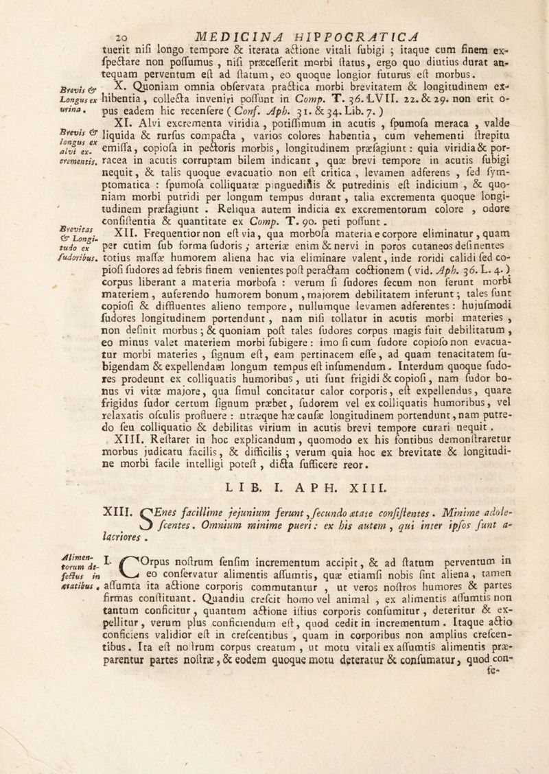 Longus ex urina. Brevis & longus ex alvi ex¬ crementis. Brevitas & Longi¬ tudo ex fudoribus. 20 # MEDICINA HIV POCRATICA tuerit nifi longo tempore & iterata aftione vitali fubigi ; itaque cum finem ex- fpe&are non poffumus , nifi praecefferit morbi (latus, ergo quo diutius durat an¬ tequam perventum eft ad (latum, eo quoque longior futurus efl morbus. X. Quoniam omnia obfervata pra£fica morbi brevitatem & longitudinem ex¬ hibentia, collecla inveniri poffunt in Comp. T. 36. LVII. 22. & 29. non erit o- pus eadem hic recenfere ( Conf. Apb. 31.&34. Lib. 7. ) XI. Alvi excrementa viridia , potiffimum in acutis , fpumofa meraca , valde liquida & rurfus compa£fa , varios colores habentia, cum vehementi (Irepitu emiffa, copiofa in peiloris morbis, longitudinem prsefagiunt: quia viridia & por¬ racea in acutis corruptam bilem indicant , qua? brevi tempore in acutis fubigi nequit, & talis quoque evacuatio non efl: critica , levamen adferens , fed fyrn- ptomatica : fpumofa colliquata? pinguedinis & putredinis efl indicium , & quo¬ niam morbi putridi per longum tempus durant , talia excrementa quoque longi¬ tudinem praefagiunt . Reliqua autem indicia ex excrementorum colore , odore confidentia & quantitate ex Comp. T. 90. peti poffunt . XII. Frequentior non efl via, qua morbofa materia e corpore eliminatur , quam per cutim fub forma fudoris y arterias enim & nervi in poros cutaneos defl nentes totius rnaffas humorem aliena hac via eliminare valent, inde roridi calidi fed co¬ piofi fudores ad febris finem venientes pofl pera£fam coflionem ( vid. Apb. 36. L. 4. ) corpus liberant a materia morbofa : verum fi fudores fecum non ferunt morbi materiem, auferendo humorem bonum , majorem debilitatem inferunt; tales funt copiofi & diffluentes alieno tempore, nullumque levamen adferentes : hujufmodi fudores longitudinem portendunt , nam nifi tollatur in acutis morbi materies , sion definit morbus; & quoniam pofl: tales fudores corpus magis fuit debilitatum , eo minus valet materiem morbi fubigere : imo fi cum fudore copiofonon evacua¬ tur morbi materies , fignum efl, eam pertinacem effe, ad quam tenacitatem fu- bigendam & expellendam longum tempus eA infumendum. Interdum quoque fudo¬ res prodeunt ex colliquatis humoribus , uti funt frigidi & copiofi, nam fudor bo¬ nus vi vitae majore, qua fimul concitatur calor corporis, eA expellendus, quare frigidus fudor certum fignum praebet, fudorem vel ex colliquatis humoribus, vel relaxatis ofculis profluere: utroque hx caufae longitudinem portendunt, nam putre¬ do feu colliquatio & debilitas virium in acutis brevi tempore curari nequit . XIII. Reflaret in hoc explicandum, quomodo ex his fontibus demonflraretur morbus judicatu facilis, & difficilis ; verum quia hoc ex brevitate & longitudi¬ ne morbi facile intelligi potefl , di£la fufficere reor. L I B. I. APH, X 11 L XIIL (A En es facillime jejunium ferunt, fecundo aetate confijlentes . Minime adote- C5 fcentes. Omnium minime pueri: ex his autem , qui Inter ipfos funt a~ lacrlores . torumde-^ /^Orpus noflrum fenfim incrementum accipit, & ad flatum perventum in fe&us in eo confervatur alimentis affumtis, qua? etiamfi nobis flnt aliena, tamen statibus« aflumta ita a£Iione corporis commutantur , ut veros noflros humores & partes firmas conflituant. Quandiu crefcit homo vel animal , ex alimentis alfumtis non tantum conficitur, quantum aftione iflius corporis confumitur , deteritur & ex¬ pellitur, verum plus conficiendum efl, quod cedit in incrementum. Itaque a&io conficiens validior efl in crefcentibus , quam in corporibus non amplius crefcen- tibus. Ita efl noflrum corpus creatum, ut motu vitali ex affumtis alimentis prae¬ parentur partes nolte ? & eodem quoque motu d^terautr & confumatur^ quodcon-