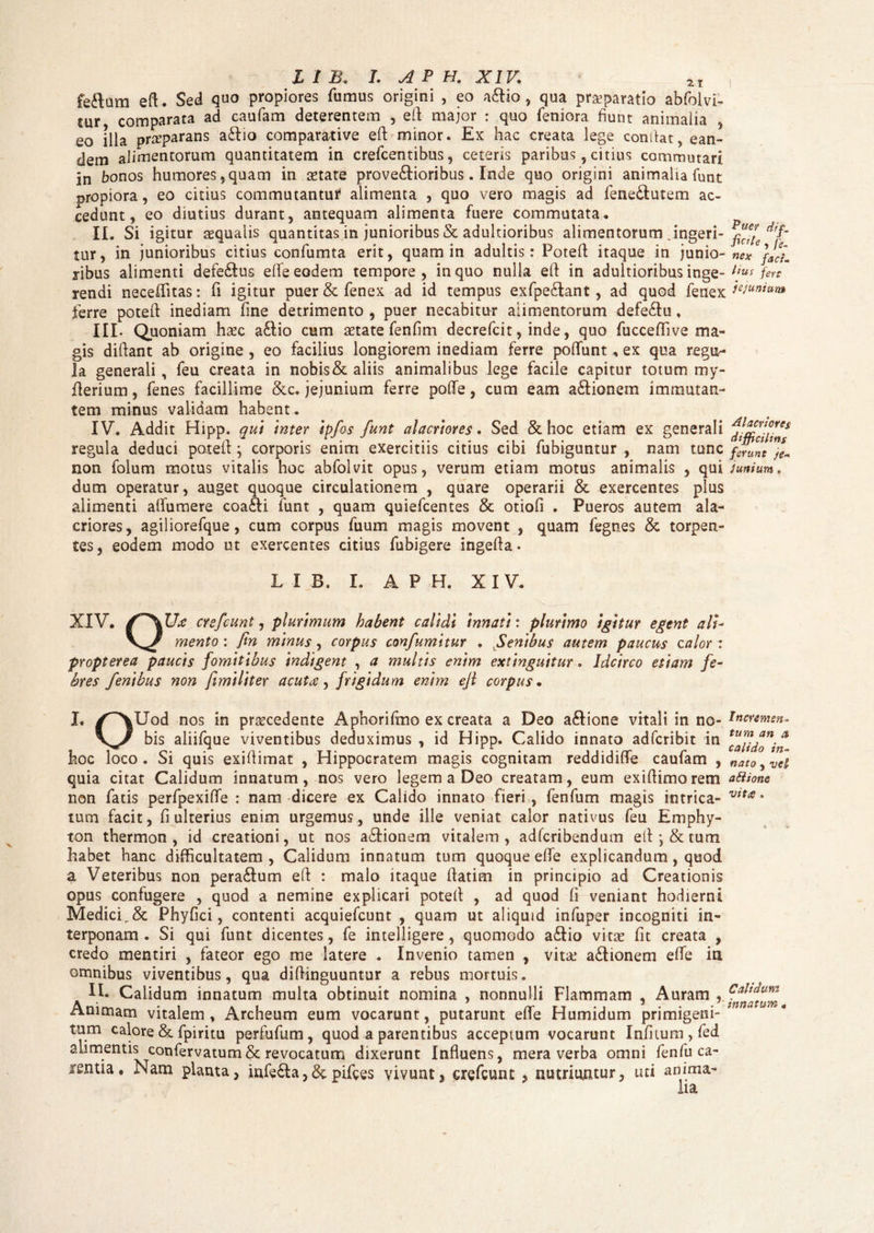 fedom eft. Sed quo propiores fumus origini , eo aftio , qua praeparatio abfoivi- tur comparata ad caufam deterentem , eft: major : quo feniora fiunt animalia , eo illa praeparans adfio comparative eft minor. Ex hac creata lege condat, ean¬ dem alimentorum quantitatem in crefcentibus, ceteris paribus , citius commutari in bo nos humores, quam in aetate pro verioribus. Inde quo origini animalia funt propiora, eo citius commutantur alimenta , quo vero magis ad fene&utem ac¬ cedunt, eo diutius durant, antequam alimenta fuere commutata. II. Si igitur aequalis quantitas in junioribus & adultioribus alimentorum .ingeri¬ tur, in junioribus citius confumta erit, quam in adultis: Poteft itaque in junio¬ ribus alimenti defe&us elfe eodem tempore, in quo nulla eft in adultioribus inge¬ rendi neceffitas: fi igitur puer & fenex ad id tempus exfpe&ant, ad quod fenex ferre poteft inediam fine detrimento , puer necabitur alimentorum defe£fu. III. Quoniam haec a£tio cum aetate fenfim decrefcit, inde, quo fucceftive ma¬ gis diftant ab origine , eo facilius longiorem inediam ferre poflfunt, ex qua regu¬ la generali , feu creata in nobis & aliis animalibus lege facile capitur totum my- fterium, fenes facillime &c. jejunium ferre pofte, cum eam a&ionem immutan¬ tem minus validam habent. IV. Addit Hipp. qui inter ipfos funt alacriores. Sed & hoc etiam ex generali regula deduci poteft; corporis enim exercitiis citius cibi fubiguntur , nam tunc non folum motus vitalis hoc abfolvit opus, verum etiam motus animalis , qui dum operatur, auget quoque circulationem , quare operarii & exercentes plus alimenti alfumere coa£li funt , quam quiefcentes & otioli . Pueros autem ala¬ criores, agiliorefque, cum corpus fuum magis movent , quam fegnes & torpen¬ tes, eodem modo ut exercentes citius fubigere ingefta. Puer dif, fit* te , fgm ne* faci. Hus fert jejunium Alacriores difficilins ferunt je~ junium, XIV L I B. I. A P H. XIV. . crefcunt, plurimum habent calidi innati: plurimo igitur egent ali- mento : fin minus, corpus confumitur . Senibus autem paucus calor: propterea paucis fomitibus indigent , a multis enim extinguitur. Idcirco etiam fe¬ bres fenibus non fimiliter acutce, frigidum enim eft corpus • I. /“XUod nos in procedente Aphorifmo ex creata a Deo a£tione vitali in no- tnewmn. bis aliifque viventibus deduximus , id Hipp. Calido innato adfcribit in hoc loco. Si quis exiftimat , Hippocratem magis cognitam reddidiffe caufam , nato, vel quia citat Calidum innatum, nos vero legem a Deo creatam, eum exiftimorem aftione non fatis perfpexiffe : nam dicere ex Calido innato fieri, fenfum magis intrica- wta- tum facit, fi ulterius enim urgemus, unde ille veniat calor nativus feu Emphy- ton thermon , id creationi, ut nos adfionem vitalem, adfcribendum eft *, & tum habet hanc difficultatem, Calidum innatum tum quoque elfe explicandum, quod a Veteribus non pera&um eft : malo itaque ftatim in principio ad Creationis opus confugere , quod a nemine explicari poteft , ad quod fi veniant hodierni Medici,& Phyfici, contenti acquiefcunt , quam ut aliquid infuper incogniti in¬ terponam. Si qui funt dicentes, fe intelligere , quomodo a£tio vitee fit creata , credo mentiri , fateor ego me latere . Invenio tamen , vitee a&ionem elfe in omnibus viventibus, qua diftinguuntur a rebus mortuis. IL Calidum innatum multa obtinuit nomina , nonnulli Flammam , Auram Animam vitalem, Archeum eum vocarunt, putarunt elfe Humidum primigeni- tnna um* tum calore & fpiritu perfufum, quod a parentibus acceptum vocarunt Infiium , fed alimentis confervatum& revocatum dixerunt Influens, mera verba omni fenfu ca¬ rentia . Nam planta, infe&a,&pifces vivunt, crefcunt , nutriuntur, uti anima¬ lia