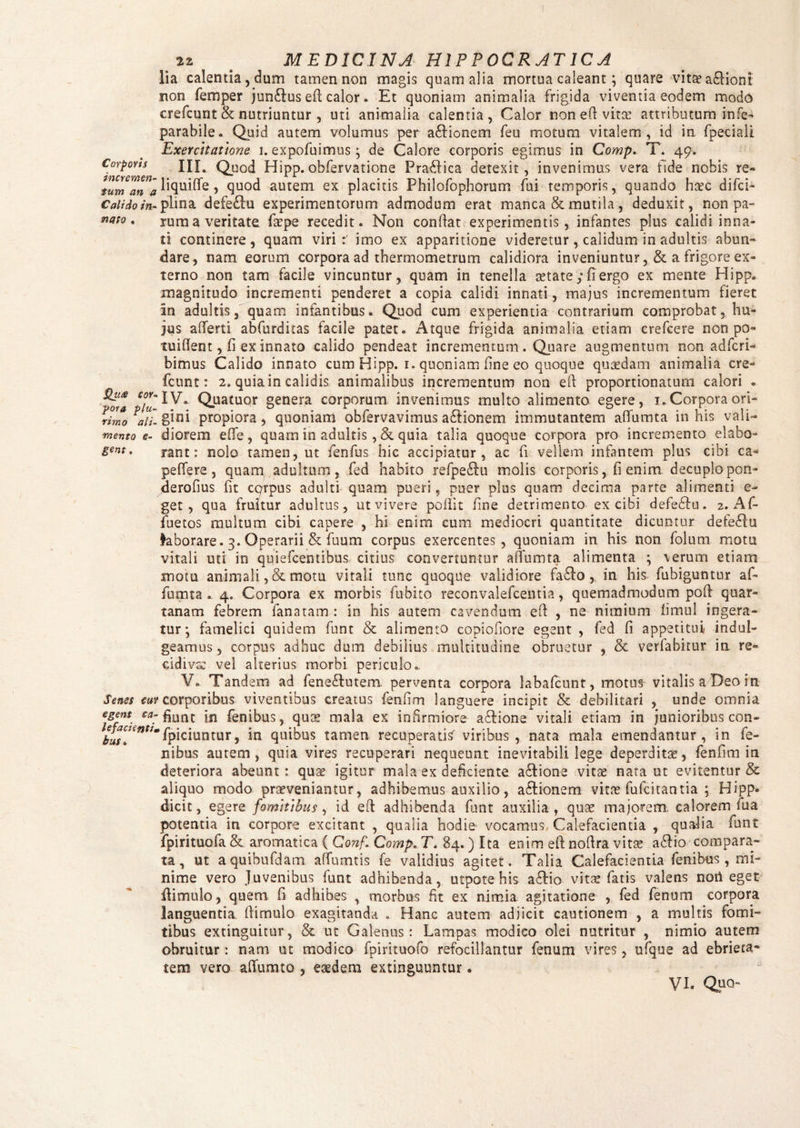 Corporis incremen¬ tum an a Calido in¬ nato . Qute cor* yora plu¬ rimo ali¬ mento e- gent. Senes tui egent ca¬ lefacienti* hus » 22 # MEDICINA H1PP0CRATICA lia calentia, dum tamen non magis quam alia mortua caleant; quare vitae a£lioni non femper jun&us efi: calor. Et quoniam animalia frigida viventia eodem modo crefcunt & nutriuntur , uti animalia calentia, Calor non eft-vitae attributum infe- parabile. Quid autem volumus per aftionem feu motum vitalem, id in fpeciali Exercitatioris u expofuimus ; de Calore corporis egimus in Comp. T. 49. III. Quod Hipp.obfervatione Pra£fica detexit, invenimus vera fide nobis re- liquide, quod autem ex placitis Philofophorum fui temporis, quando haec difci- plina defe£lu experimentorum admodum erat manca & mutila, deduxit, non pa¬ rum a veritate fope recedit. Non conflat experimentis, infantes plus calidi inna¬ ti continere, quam viri:; imo ex apparitione videretur, calidum in adultis abun¬ dare, nam eorum corpora ad thermometrum calidiora inveniuntur, & a frigore ex¬ terno non tam facile vincuntur, quam in tenella aetate; fi ergo ex mente Hipp. magnitudo incrementi penderet a copia calidi innati, majus incrementum fieret an adultis, quam infantibus. Quod cum experientia contrarium comprobat, hu¬ jus aflferti abfurditas facile patet. Atque frigida animalia etiam crefcere nonpo- tuihent, fi ex innato calido pendeat incrementum. Quare augmentum non adfcri- bimus Calido innato cum Hipp. 1. quoniam fine eo quoque quaedam animalia cre¬ fcunt: 2. quia in calidis animalibus incrementum non efl proportionatum calori • IV. Quatuor genera corporum invenimus multo alimento egere, 1. Corpora ori¬ gini propiora, quoniam obfervavimus a&ionem immutantem affumta in his vali¬ diorem eflfe , quam in adultis, &. quia talia quoque corpora pro incremento elabo¬ rant: nolo tamen, ut fenfus hic accipiatur, ac fi vellem infantem plus cibi ca¬ pe (Te re , quam adultum, fed habito refpeftu molis corporis, fi enim decuplo pori- derofius fit corpus adulti quam pueri, puer plus quam decima parte alimenti e- get , qua fruitur adultus, ut vivere pollit fine detrimento ex cibi defebki. 2. Af- fuetos multum cibi capere , hi enim cum mediocri quantitate dicuntur defe£lu laborare. 3. Operarii & fuum corpus exercentes, quoniam in his non folum motu vitali uti in quiefcentibus citius convertuntur affumta alimenta ; \erum etiam motu animali ,& motu vitali tunc quoque validiore fa&o , in his fubiguntur af¬ fumta . 4. Corpora ex morbis fubito reconvalefcentia, quemadmodum poff quar¬ tanam febrem fana tam : in his autem cavendum efl , ne nimium fimul ingera¬ tur •, famelici quidem funt & alimento copiofiore egent , fed fi appetitui/ indui- geamus, corpus adhuc dum debilius multitudine obruetur , & verlabixur in re¬ cidiva: vel alterius morbi periculo., V. Tandem ad fene&utem. perventa corpora labafcunt, motus vitalis a Deo in corporibus viventibus creatus fenfim languere incipit & debilitari , unde omnia fiunt in fenibus, quo mala ex infirmiore a&ione vitali etiam in junioribus con- fpiciuntur, in quibus tamen recuperatis' viribus, nata mala emendantur, in fe¬ li ibus autem, quia vires recuperari nequeunt inevitabili lege deperditae, fenfim in deteriora abeunt: quo igitur mala ex deficiente a&ione vitae' nata ut evitentur & aliquo modo proveniantur, adhibemus auxilio, a&ionem vito fufcitantia ; Hipp* dicit, egere fomitibus, id eft adhibenda funt auxilia , quo majorem, calorem fua potentia in corpore excitant , qualia hodie vocamus Calefacientia , qualia funt fpirituofa & aromatica ( Conf Comp. T. 84.) Ita enim efl noflra vito a£fio compara¬ ta , ut aquibufdam affumtis fe validius agitet. Talia Calefacientia fenibus, mi¬ nime vero Juvenibus funt adhibenda, utpote his affio vito fatis valens noti eget fiimulo, quem fi adhibes , morbus fit ex nimia agitatione , fed fenum corpora languentia (limulo exagitanda . Hanc autem adjicit cautionem , a multis fomi¬ tibus extinguitur, & ut Galenus: Lampas modico olei nutritur , nimio autem obruitur: nam ut modico fpirituofo refocillantur fenum vires, ufque ad ebrieta* tem vero affumto , eodem extinguuntur.