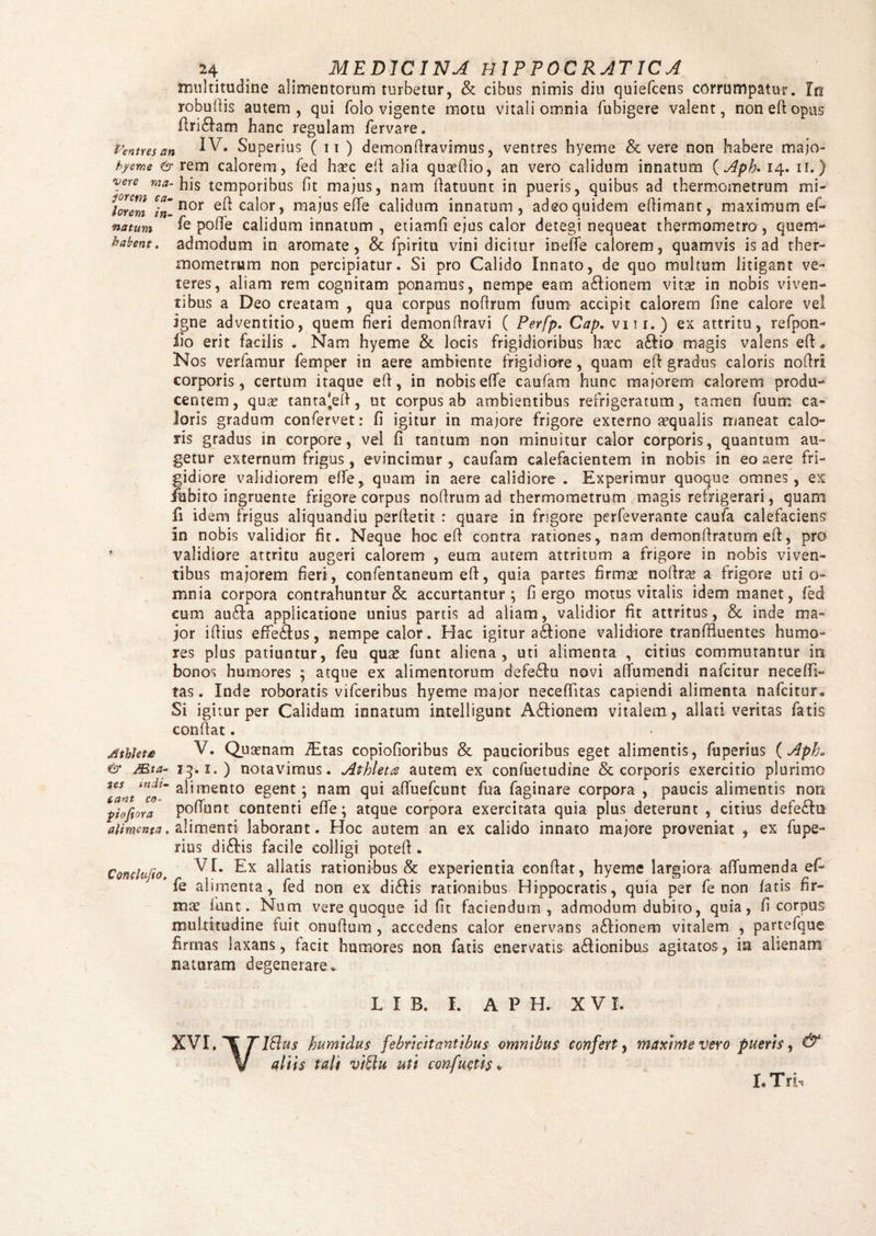 multitudine alimentorum turbetur, & cibus nimis diu quiefcens corrumpatur. Irt robuftis autem, qui folo vigente motu vitali omnia fubigere valent, non eft opus ftri£fam hanc regulam fervare. Ventus an IV. Superius (it ) demonftravimus, ventres hyeme & vere non habere majo- hyeme & rem calorem, fed haec eft alia quaeftio, an vero calidum innatum ( Apb. 14. ir.) vere ma- his temporibus fit majus, nam ftatuunt in pueris, quibus ad thermometrum mi- lorem nor cal°r > majus efife calidum innatum, adeo quidem efiimant, maximum ef- natum fe pofle calidum innatum , etiamfi ejus calor detegi nequeat thermometro , quem- habent, admodum in aromate, & fpiritu vini dicitur inefife calorem, quamvis is ad ther¬ mometrum non percipiatur. Si pro Calido Innato, de quo multum litigant ve¬ teres, aliam rem cognitam ponamus, nempe eam aSfionem vitae in nobis viven¬ tibus a Deo creatam , qua corpus no (Irum fuum accipit calorem fine calore vel igne adventitio, quem fieri demonflravi ( Perfp. Gap. viti.) ex attritu, refpon- lio erit facilis . Nam hyeme &. locis frigidioribus haec a£tio magis valens eft« Nos verfamur femper in aere ambiente frigidiore, quam eft gradus caloris noftri corporis, certum itaque eft, in nobisefte caufam hunc maiorem calorem produ¬ centem , quas tanta'eft, ut corpus ab ambientibus refrigeratum, tamen fuum ca¬ loris gradum confervet: fi igitur in majore frigore externo aequalis maneat calo¬ ris gradus in corpore, vel fi tantum non minuitur calor corporis, quantum au¬ getur externum frigus, evincimur , caufam calefacientem in nobis in eo aere fri¬ gidiore validiorem effe, quam in aere calidiore. Experimur quoque omnes, ex iubito ingruente frigore corpus noftrum ad thermometrum magis refrigerari, quam fs idem frigus aliquandiu perftetit : quare in frigore perfeverante caufa calefaciens In nobis validior fit. Neque hoc eft contra rationes, nam demonftratum eft, pro validiore attritu augeri calorem , eum autem attritum a frigore in nobis viven¬ tibus majorem fieri , confentaneum eft, quia partes firmas noftras a frigore uti o- mnia corpora contrahuntur & accurtantur ; fi ergo motus vitalis idem manet, fed eum au£!a applicatione unius partis ad aliam, validior fit attritus, &. inde ma¬ jor iftius effedlus, nempe calor. Hac igitur a<ftione validiore tranffluentes humo¬ res plus patiuntur, feu quae funt aliena, uti alimenta , citius commutantur in bonos humores ; atque ex alimentorum defedlu novi aftumendi nafcitur necefti- tas. Inde roboratis vifceribus hyeme major neceftitas captendi alimenta nafcitur* Si igitur per Calidum innatum intelligunt A&ionem vitalem , allati veritas fatis conflat. V. Qusenam iEtas copiofioribus & paucioribus eget alimentis, fuperius (ApR 13.1.) notavimus. Athleta autem ex confuetudine & corporis exercitio plurimo alimento egent; nam qui affuefcunt fua faginare corpora , paucis alimentis non piefiora poftunt contenti efte; atque corpora exercitata quia plus deterunt , citius defe£In alimenta, alimenti laborant. Hoc autem an ex calido innato majore proveniat , ex fupe¬ rius di&is facile colligi poteft. Conclufio, VI. a^at^s rationibus & experientia conftat, hyeme largiora afifumenda ef¬ fe alimenta, fed non ex di&is rationibus Hippocratis, quia per fe non fatis fir¬ mae funt. Nam vere quoque id fit faciendum, admodum dubito, quia, fi corpus multitudine fuit onuftum , accedens calor enervans a£lionem vitalem , partefque firmas laxans, facit humores non fatis enervatis a£Iionibus agitatos, in alienam nataram degenerare* Jithlete & JB ta tes eant co L I B. I. A P H. X V I. XVI. IBus humidus febricitantibus omnibus confert, maxime vero pueris, & aliis talt vi^lu uti confuefts« 1, T rb