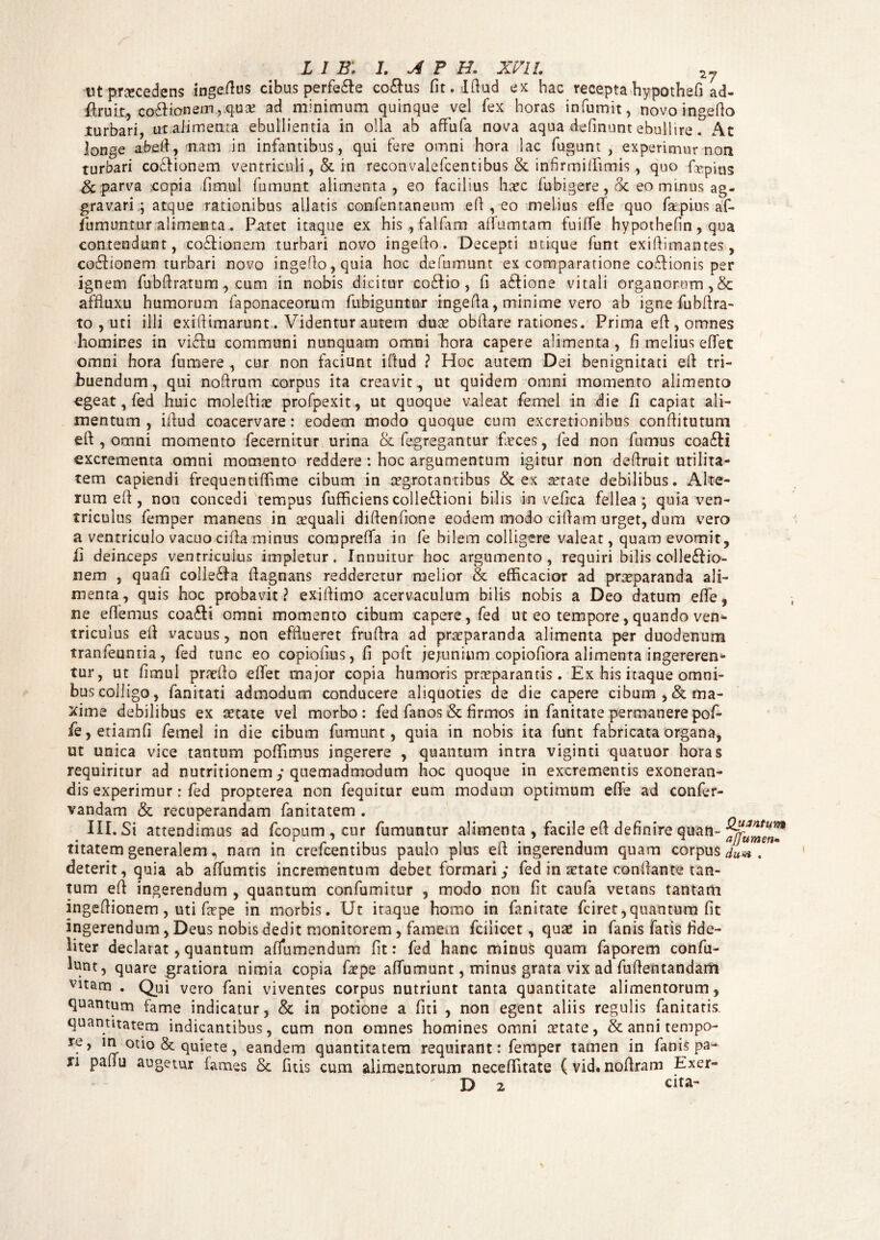 nt procedens inge.ftus cibus perfe£le co&us fit.lftud ex hac recepta hypothefi ad- ifcruit., costonem,.q.ux ad minimum quinque vel fex horas infumit, novoingeflo turbari, u-t alimenta ebullientia in olla ab affufa nova aqua definunt ebullire! . Ac longe abefl, nam in infantibus, qui fere omni hora lac fugunt , experimur non turbari coctionem ventriculi, St in reconvalefcentibus St infirmiifimis, quo fcepius Sc parva .copia fimui fumunt alimenta, eo facilius haec fubigere , St eo minus ag¬ gravari ; atque rationibus allatis confentaneum efl , eo melius efie quo far pius af- fumuntur alimenta. Patet itaque ex his,falfam affumtam fuiffe hypothefin, qua contendunt, coSIionem turbari novo ingeflo. Decepti utique funt exiflimantes, co&ionem turbari novo ingeflo, quia hoc defumunt ex comparatione coftionis per ignem fubfl ratum , cum in nobis dicitur coStio, fi a&ione vitali organorum,& affluxu humorum faponaceorum fubiguntur ingefia, minime vero ab ignefubflra- to , uti illi exifiimarunt. Videntur autem dua? obfiare rationes. Prima efl, omnes homines in vflflu communi nunquam omni hora capere alimenta , fi melius effet omni hora fumere , cur non faciunt iflud ? Hoc autem Dei benignitati elf tri¬ buendum, qui noftrum corpus ita creavit, ut quidem omni momento alimento egeat, fed huic moleflfe profpexit, ut quoque valeat femel in die fi capiat ali¬ mentum, ifiud coacervare: eodem modo quoque cum excretionibus confiitutum eft , omni momento fecernitur urina St fegregantur feces, fed non fumus coa£H excrementa omni momento reddere : hoc argumentum igitur non deflruit utilita¬ tem capiendi frequentifiime cibum in aegrotantibus & ex aetate debilibus. Alte¬ rum eft, non concedi tempus fufficiens colleftioni bilis in vefica fellea; quia ven¬ triculus femper manens in aequali diflenfione eodem modo cifiam urget, dum vero a ventriculo vacuo cifia minus comprefia in fe bilem colligere valeat, quam evomit, h deinceps ventriculus impletur. Innuitur hoc argumento, requiri bilis colleftio- nem , quafi collefla fiagnans redderetur melior & efficacior ad praeparanda ali¬ menta, quis hoc probavit? exifiimo acervaculum bilis nobis a Deo datum efife, ne efiemus coafli omni momento cibum capere, fed ut eo tempore, quando ven- triculus efl vacuus, non efflueret fruflra ad praeparanda alimenta per duodenum tranfeunria, fed tunc eo copiofius, fi poft jejunium copiofiora alimenta ingereren¬ tur, ut fimui praeflo efiet major copia humoris praeparantis. Ex his itaque omni¬ bus colligo, fanitati admodum conducere aliquoties de die capere cibum, & ma¬ xime debilibus ex aetate vel morbo: fed fanos & firmos in fanitate permanerepof- fe,etiamfi femel in die cibum fumunt, quia in nobis ita funt fabricata organa, ut unica vice tantum pofiimus ingerere , quantum intra viginti quatuor horas requiritur ad nutrflionem y quemadmodum hoc quoque in excrementis exoneran¬ dis experimur: fed propterea non fequitur eum modum optimum efie ad confer- vandam & recuperandam fanitatem . III. Si attendimus ad fcopum , cur fumuntur alimenta , facile efl definire quan- titatem generalem, nam in crefcentibus paulo plus efl; ingerendum quam corpus dlm , deterit, quia ab affumtis incrementum debet formari y fed in ^tate conflante tan¬ tum efl ingerendum , quantum confumitur , modo non fit caufa vetans tantam ingeflionem, uti fepe in morbis. Ut itaque homo in fanitate fciret,quantum fit ingerendum, Deus nobis dedit monitorem, famem fcilicet, quae in fanis fatis fide¬ liter declarat, quantum afiumendum fit: fed hanc mirius quam faporem confu- l^nt, quare gratiora nimia copia fepe afiumunt, minus grata vix ad fuflentandarft vitam . Qui vero fani viventes corpus nutriunt tanta quantitate alimentorum, quantum fame indicatur, St in potione a fiti , non egent aliis regulis fanitatis. quantitatem indicantibus, cum non omnes homines omni setate, & anni tempo- re, m otio & quiete, eandem quantitatem requirant: femper tamen in fanis pa¬ li paflu augetur fames Sc fuis cum alimentorum neceflfitate (vidtnoflram Exer-