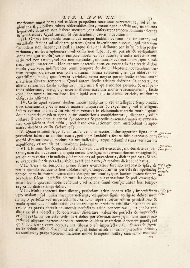 L 1 B> L A P H. XX 3* morborum mutationes; vel eafdem pr«pofiera curatione perverterunt; vel in re¬ gionibus frigidioribus minus obfervabiles fint, totam hanc do&rinam, exaffiumta hypothefi, naturam non habere mentem, qua obfervaret tempora, omnino delerunt & repudiarunt, Quid autem (it ientiendum, paucis videbimus. III. Omnes fere morbi acuti, qui nempe fenfibili evacuatione finiuntur, vel rnetafiafin faciunt ad aliquam partem,(nam inveniuntur quoque, qui materiem fenfibilem non habent,ut pefiis ; atque alii, qui definunt per infenfibilem perfpi- rationem, ut levis ephemera ; vel crifin non fubeunt, ut putridi & eryfipelatofi atque maligni morbi) certo tempore morbi ex fua natura, fi nulla inducitur mu¬ tatio vel per artem, vel res non naturales , moliuntur evacuationem, qua elimi¬ nant morbi materiem. Hoc tantum intereft,num ea evacuatio fiat certis diebus morbi , an vero indifferenter omni tempore & die . Neoterici contendunt cer¬ tum tempus obfervare non poffie naturam anima carentem , at qui obfervat ac- curatifiime fiadia, qua? fervant variolae, nemo negare potefi hodie adhuc morbi materiem fervare tempora . Quod autem hodie crifium dodlrina fit incerta , ex allatis rationibus facile colligitur, praeprimis fi quis morbos putridos & eryfipeia- tofos obfervans , detegit , incertis diebus naturam moliri evacuationem , faciie concludet omnia incerta fore: fed aliquid certi effe in diebus criticis, morborum obfervatio affirmat . IV. Crifis apud veteres duobus modis accipitur , vel intelligunt fymptomata, quae concitantur , dum morbi materia prceparatur & expellitur , vel intelligunt ipfam evacuationem. Dum vis vitae verfatur in elaboranda materia morbi, quan¬ do in excretis quaedam figna hujus confectionis confpiciuntur , dicebant , crifin infiare : fi vero dein augentur fymptomata & procedit evacuatio maceriae praepara¬ tae, concipiebant fieri crifin , pofi hanc evacuationem cum mitefcebant fympto- mata, dicebant crifin faCtam effie. V. Quamprimum ergo ac in urina vel aliis excretionibus apparent figna , qua Quajudi- praecedere folent in morbis acutis, poft qua laudabilis fecuta fuit evacuatio cum canturi morbi diminutione , morbus dicitur judicari , atque etiamfi natura verfatur in expuitione, etiam dicunt, morbum judicari. QuajudU VI. Ultimum hoc & quando faCta feu abfoluta efi evacuatio, morbus dicitur judi- cata funt, catus ,nam dum evacuatio fit, quia antecefiere figna hanc evacuationem praffiagientia, res quidem verfatur in judicio , fed refpiciens ad praecedentia , dicitur judicata. Si ve¬ ro evacuatio fuerit peradfa, abfoluta efi judicatio, & morbus dicitur judicatus. VII. Tria haec tempora, primo futura evacuatio, fecundo evacuatio ipfa, & Crifis per. tertio quando evacuatio fere abfoluta efi, diftmguuntur in perfe£ta & imperfe£ta; nempe cum in futura evacuatione deteguntur omnia, quae bonam evacuationem ** praecedere folent, perfefta dicitur: ita quoque in evacuatione & pofi evacuatio¬ nem: fed fi quaedam notae deficiunt, vel aliena fimul confpiciuntur hoc tempo¬ re, crifis dicitur imperfe&a . VIII. Multi contenti funt dicere, perferam crifin bonam effie , imperfe&am Crifis per- vero malam, fed junior medicus nefeiens, ex quibus (ignis colligere debet, num fe^ia • in aegro perfe&a vel imperfe&a fiat crifis , «que incertus efi in prsedi&ione & modo agendi, ac fi nihil fcividet ; quare oper« pretium erit ifias hic addere no¬ tas, quas praxis detexit in morbis perfeflam crifin concomitari , ut junior me¬ dicus ex ifiis dete&is & obfervatis dijudicare valeat de perfesffia & imperfe£Ia crifi. (i) Omnis perfe£Ia crifis fieri debet per Evacuationem, quoniam morbi ma-. tena ad aliquam partem depofita omnem quidem materiem deponere potefi, fed quia non fertur extra corpus, illa liberatio efi imperfe<ffia . (2} Evacuatio /ignis tntea debuit effie indicata, id efi aliquid fedimentofi in urina prsecedere debuit, tit confiaret 3 praeparationem materiee morbi inceptam fuiffie, cum unico momen¬ to