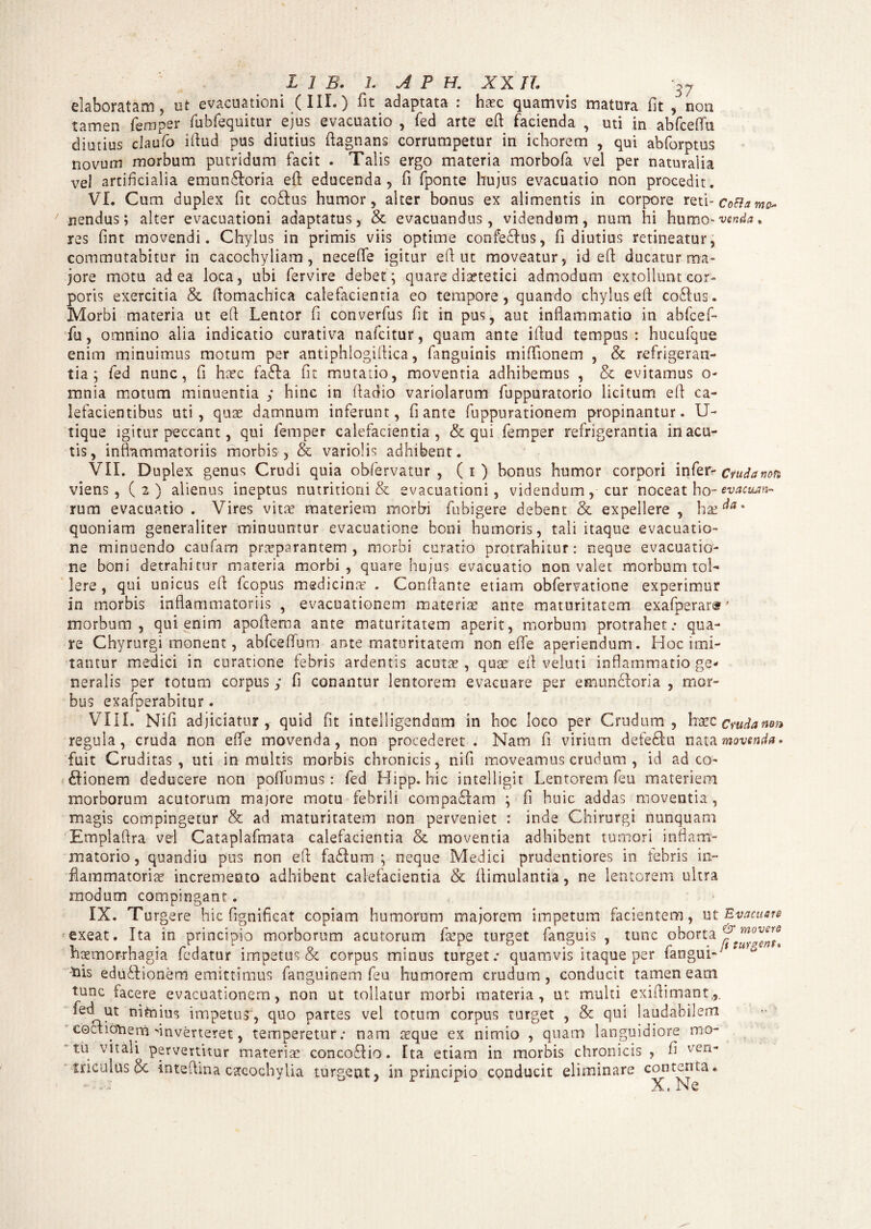 elaboratam, ut evacuationi (III.) fit adaptata : haec quamvis matura fit , non tamen femper fubfequitur ejus evacuatio , fed arte eft facienda , uti in abfcefiu diutius claufo ifiud pus diutius fiagnans corrumpetur in ichorem , qui abforptus novum morbum putridum facit . Talis ergo materia morbofa vel per naturalia vel artificialia emunftoria eft educenda, fi fponte hujus evacuatio non procedit. VI. Cum duplex fit coftus humor, alter bonus ex alimentis in corpore reti-CoFlamo nendus; alter evacuationi adaptatus, & evacuandus, videndum, nam hi humo vcnd*. res fint movendi. Chylus in primis viis optime confe£Ius, fi diutius retineatur, commutabitur in cacochyliam, necefle igitur eft ut moveatur, id efi: ducatur ma¬ jore motu ad ea loca, ubi fervire debet; quare disetefici admodum extollunt cor¬ poris exercitia & fiomachica calefacientia eo tempore, quando chylus efi co£lus. Morbi materia ut efi Lentor fi converfus fit in pus, aut inflammatio in abfcef- fu, omnino alia indicatio curativa nafcitur, quam ante ifiud tempus: hucufque enim minuimus motum per antiphlogifiica, fanguinis miflionem , & refrigeran¬ tia; fed nunc, fi hasc fafta fit mutatio, moventia adhibemus , & evitamus o- mnia motum minuentia ,* hinc in fiadio variolarum fuppuratorio licitum efi ca¬ lefacientibus uti, quas damnum inferunt, fi ante fuppurationem propinantur. U- tique igitur peccant, qui femper calefacientia, & qui femper refrigerantia in acu¬ tis, inflammatoriis morbis, & variolis adhibent. VII. Duplex genus Crudi quia obfervatur , (i) bonus humor corpori infer- ctudanon viens , (2) alienus ineptus nutritiorii & evacuationi, videndum, cur noceat ho - ev actum- rum evacuatio . Vires vitas materiem morbi fubigere debent & expellere , has^* quoniam generaliter minuuntur evacuatione boni humoris, tali itaque evacuatio¬ ne minuendo caufam praeparantem , morbi curatio protrahitur: neque evacuatio¬ ne boni detrahitur materia morbi, quare hujus evacuatio non valet morbum tol¬ lere , qui unicus efi fcopus medicinas . Conflante etiam obfervatione experimur in morbis inflammatoriis , evacuationem materias ante maturitatem exafperare' morbum, qui enim apofiema ante maturitatem aperit, morbum protrahet.* qua¬ re Chyrurgi monent, abfceflum ante maturitatem non effe aperiendum. Hoc imi¬ tantur medici in curatione febris ardentis acutas, quas efi veluti inflammatio ge¬ neralis per totum corpus y fi conantur lentorem evacuare per emuncforia , mor¬ bus exafperabitur. VIII. Nifi adjiciatur, quid fit intelligendum in hoc loco per Crudum, haec cwdanm regula, cruda non efle movenda, non procederet . Nam fi virium defe£tu nata movcwfa» fuit Cruditas, uti in multis morbis chronicis, nifi moveamus crudum , id ad co¬ cionem deducere non poflumus : fed Hipp. hic intelligit Lentorem feu materiem morborum acutorum majore motu febrili compaCam ; fi huic addas moventia, magis compingetur & ad maturitatem non perveniet : inde Chirurgi nunquam Emplaflra vel Cataplafmata calefacientia & moventia adhibent tumori inflam¬ matorio, quandiu pus non efi faCum ; neque Medici prudentiores in tebris in¬ flammatoriae incremento adhibent calefacientia & fiimulantia, ne lentorem ultra modum compingant. IX. Turgere hic frgnifleat copiam humorum majorem impetum facientem, ut Evacuare exeat. Ita in principio morborum acutorum faspe turget fanguis , tunc oborta fmovers haemorrhagia ledatur impetus & corpus minus turget.* quamvis itaque per tangui- his eduCionem emittimus fanguioem feu humorem crudum, conducit tamen eam tunc facere evacuationem, non ut tollatur morbi materia, ut multi exiflimant.,. fedut mtaius impetus, quo partes vel totum corpus turget , & qui laudabilem eoctictoern inverteret, temperetur; nam aeque ex nimio , quam languidiore mo¬ tu vitali pervertitur materiae concoflio. Ita etiam in morbis chronicis , fi ven' foculus & intefima cacocbylia turgent, in principio conducit eliminare contenta. X1 N e